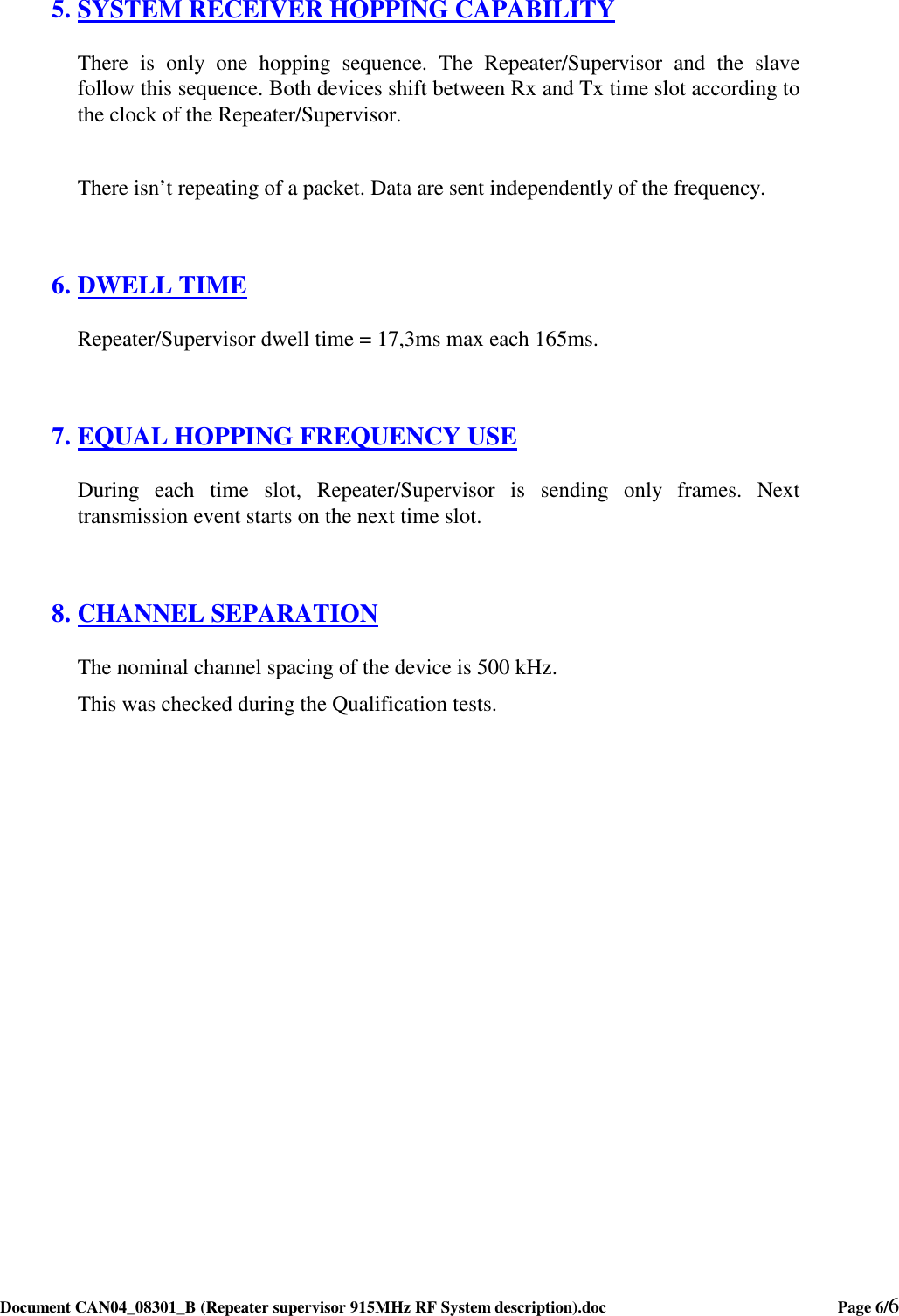  Document CAN04_08301_B (Repeater supervisor 915MHz RF System description).doc    Page 6/6   5. SYSTEM RECEIVER HOPPING CAPABILITY There  is  only  one  hopping  sequence.  The  Repeater/Supervisor  and  the  slave follow this sequence. Both devices shift between Rx and Tx time slot according to the clock of the Repeater/Supervisor.   There isn’t repeating of a packet. Data are sent independently of the frequency.  6. DWELL TIME Repeater/Supervisor dwell time = 17,3ms max each 165ms.  7. EQUAL HOPPING FREQUENCY USE During  each  time  slot,  Repeater/Supervisor  is  sending  only  frames.  Next transmission event starts on the next time slot.  8. CHANNEL SEPARATION The nominal channel spacing of the device is 500 kHz. This was checked during the Qualification tests.   