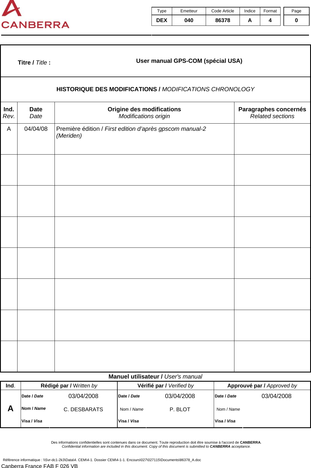  Type Emetteur Code Article Indice Format  Page DEX 040  86378 A 4  0     Des informations confidentielles sont contenues dans ce document. Toute reproduction doit être soumise à l&apos;accord de CANBERRA. Confidential information are included in this document. Copy of this document is submitted to CANBERRA acceptance. Référence informatique : \\Svr-dc1-2k3\Data\4. CEM\4-1. Dossier CEM\4-1-1. Encours\027\027115\Documents\86378_A.doc Canberra France FAB F 026 VB Titre / Title :  User manual GPS-COM (spécial USA) HISTORIQUE DES MODIFICATIONS / MODIFICATIONS CHRONOLOGY Ind. Rev. Date Date Origine des modifications Modifications origin Paragraphes concernés Related sections A  04/04/08  Première édition / First edition d’après gpscom manual-2 (Meriden)                                     Manuel utilisateur / User&apos;s manual Ind.  Rédigé par / Written by Vérifié par / Verified by Approuvé par / Approved by Date / Date 03/04/2008  Date / Date 03/04/2008  Date / Date 03/04/2008 Nom / Name C. DESBARATS  Nom / Name P. BLOT  Nom / Name  A Visa / Visa  Visa / Visa  Visa / Visa   