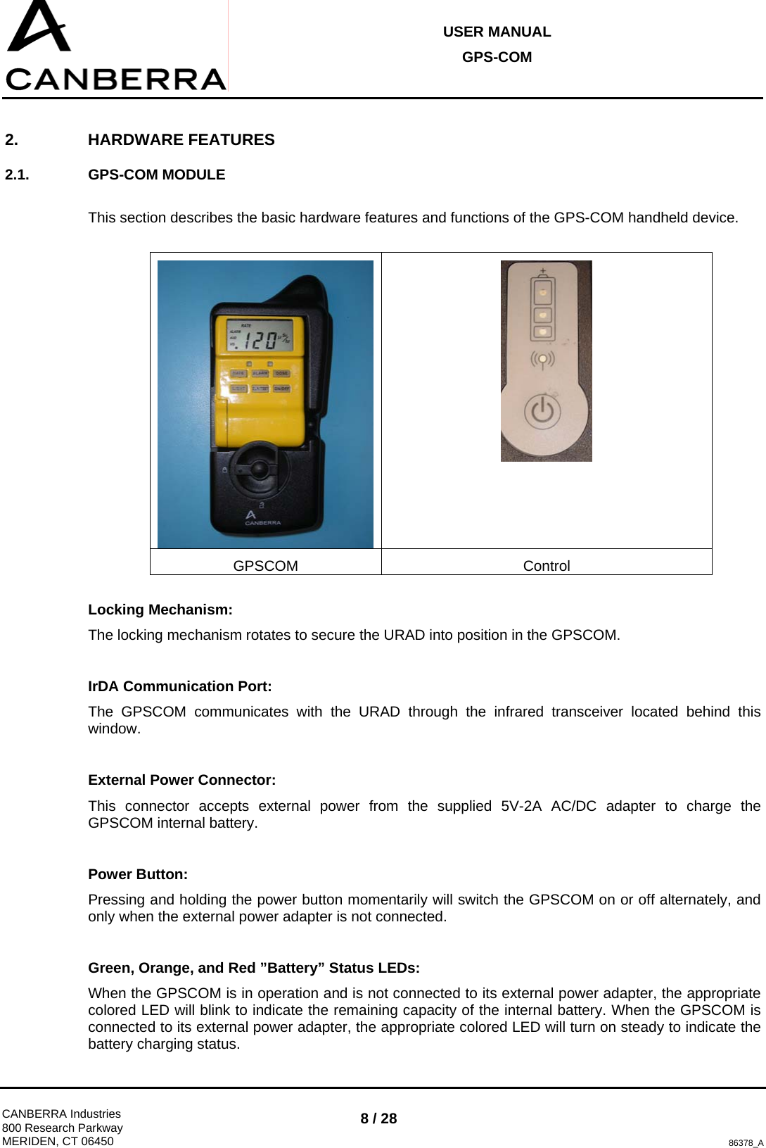 USER MANUAL GPS-COM  CANBERRA Industries 800 Research Parkway MERIDEN, CT 06450 8 / 28 86378_A 2. HARDWARE FEATURES 2.1. GPS-COM MODULE  This section describes the basic hardware features and functions of the GPS-COM handheld device.   GPSCOM Control  Locking Mechanism: The locking mechanism rotates to secure the URAD into position in the GPSCOM.  IrDA Communication Port: The GPSCOM communicates with the URAD through the infrared transceiver located behind this window.  External Power Connector: This connector accepts external power from the supplied 5V-2A AC/DC adapter to charge the GPSCOM internal battery.  Power Button: Pressing and holding the power button momentarily will switch the GPSCOM on or off alternately, and only when the external power adapter is not connected.  Green, Orange, and Red ”Battery” Status LEDs: When the GPSCOM is in operation and is not connected to its external power adapter, the appropriate colored LED will blink to indicate the remaining capacity of the internal battery. When the GPSCOM is connected to its external power adapter, the appropriate colored LED will turn on steady to indicate the battery charging status. 