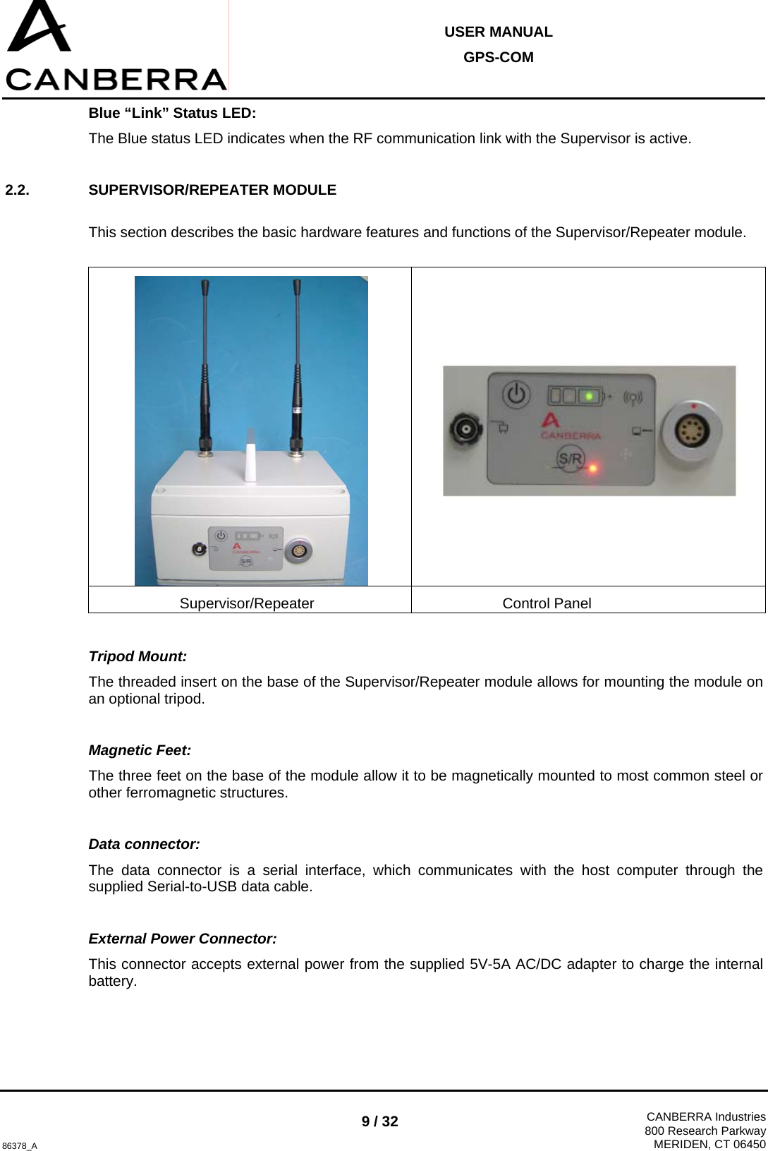  USER MANUAL GPS-COM  86378_A 9 / 32  CANBERRA Industries800 Research ParkwayMERIDEN, CT 06450 Blue “Link” Status LED: The Blue status LED indicates when the RF communication link with the Supervisor is active.  2.2. SUPERVISOR/REPEATER MODULE  This section describes the basic hardware features and functions of the Supervisor/Repeater module.    Supervisor/Repeater Control Panel  Tripod Mount: The threaded insert on the base of the Supervisor/Repeater module allows for mounting the module on an optional tripod.  Magnetic Feet: The three feet on the base of the module allow it to be magnetically mounted to most common steel or other ferromagnetic structures.  Data connector: The data connector is a serial interface, which communicates with the host computer through the supplied Serial-to-USB data cable.  External Power Connector: This connector accepts external power from the supplied 5V-5A AC/DC adapter to charge the internal battery.  