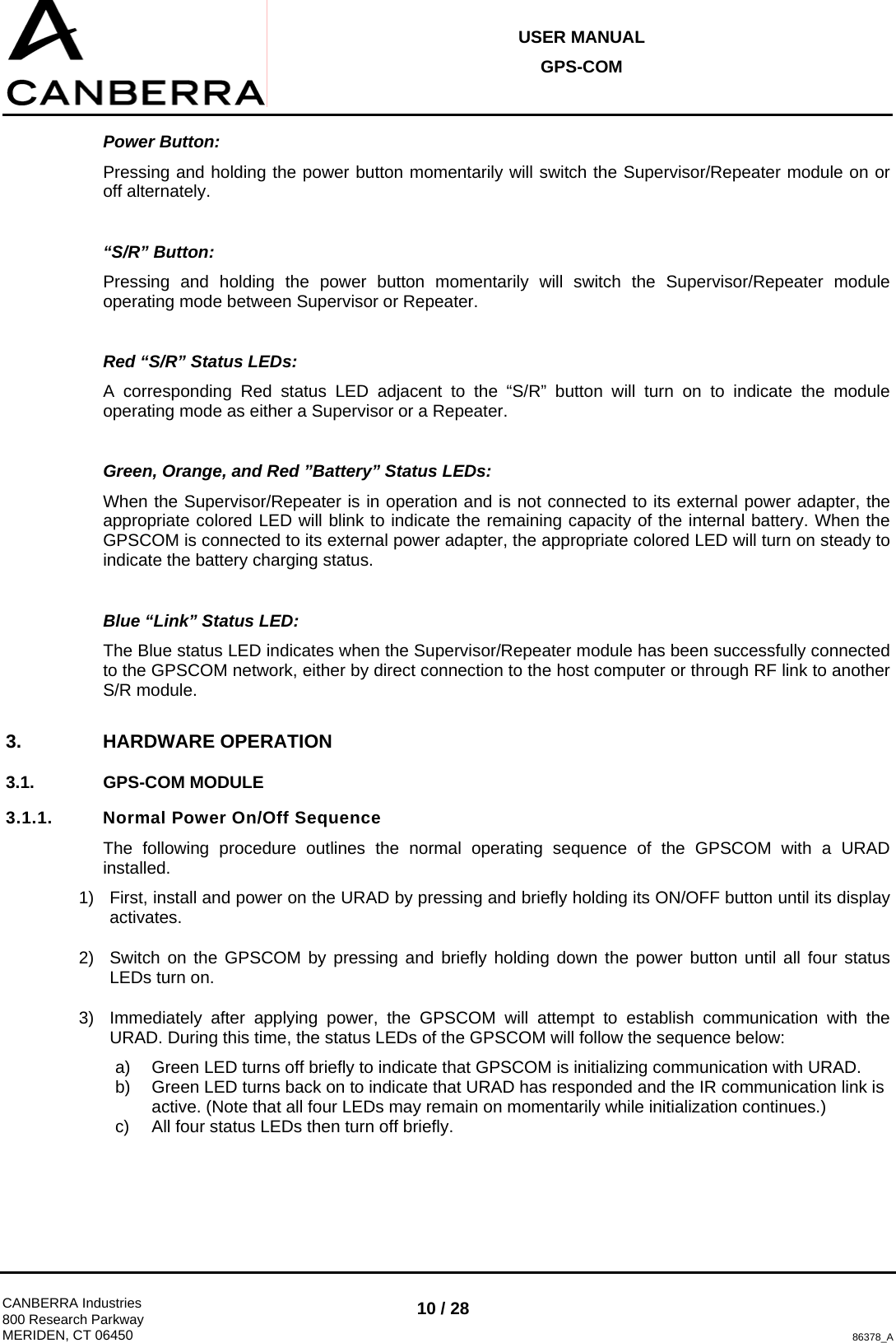 USER MANUAL GPS-COM  CANBERRA Industries 800 Research Parkway MERIDEN, CT 06450 10 / 28 86378_A Power Button: Pressing and holding the power button momentarily will switch the Supervisor/Repeater module on or off alternately.  “S/R” Button: Pressing and holding the power button momentarily will switch the Supervisor/Repeater module operating mode between Supervisor or Repeater.  Red “S/R” Status LEDs: A corresponding Red status LED adjacent to the “S/R” button will turn on to indicate the module operating mode as either a Supervisor or a Repeater.  Green, Orange, and Red ”Battery” Status LEDs: When the Supervisor/Repeater is in operation and is not connected to its external power adapter, the appropriate colored LED will blink to indicate the remaining capacity of the internal battery. When the GPSCOM is connected to its external power adapter, the appropriate colored LED will turn on steady to indicate the battery charging status.  Blue “Link” Status LED: The Blue status LED indicates when the Supervisor/Repeater module has been successfully connected to the GPSCOM network, either by direct connection to the host computer or through RF link to another S/R module. 3. HARDWARE OPERATION 3.1. GPS-COM MODULE 3.1.1.  Normal Power On/Off Sequence The following procedure outlines the normal operating sequence of the GPSCOM with a URAD installed. 1)  First, install and power on the URAD by pressing and briefly holding its ON/OFF button until its display activates. 2)  Switch on the GPSCOM by pressing and briefly holding down the power button until all four status LEDs turn on. 3)  Immediately after applying power, the GPSCOM will attempt to establish communication with the URAD. During this time, the status LEDs of the GPSCOM will follow the sequence below: a)  Green LED turns off briefly to indicate that GPSCOM is initializing communication with URAD. b)  Green LED turns back on to indicate that URAD has responded and the IR communication link is active. (Note that all four LEDs may remain on momentarily while initialization continues.) c)  All four status LEDs then turn off briefly. 