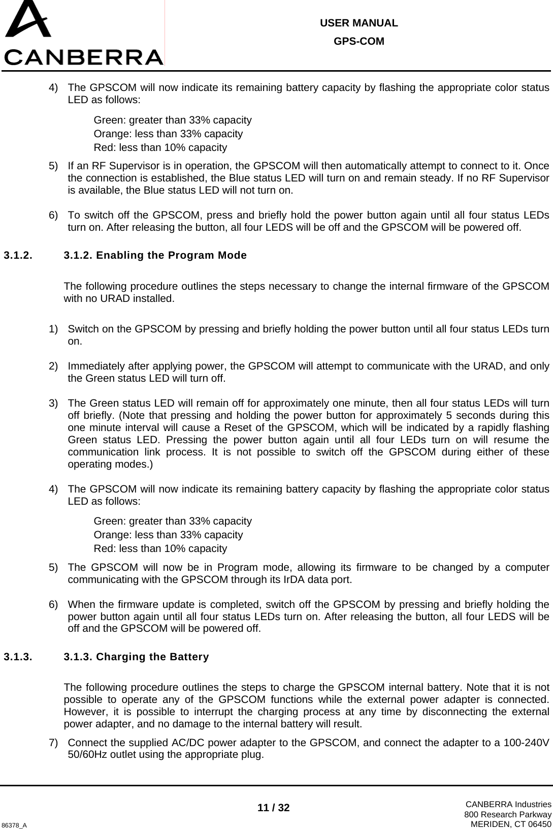  USER MANUAL GPS-COM  86378_A 11 / 32  CANBERRA Industries800 Research ParkwayMERIDEN, CT 06450 4)  The GPSCOM will now indicate its remaining battery capacity by flashing the appropriate color status LED as follows: Green: greater than 33% capacity Orange: less than 33% capacity Red: less than 10% capacity 5)  If an RF Supervisor is in operation, the GPSCOM will then automatically attempt to connect to it. Once the connection is established, the Blue status LED will turn on and remain steady. If no RF Supervisor is available, the Blue status LED will not turn on. 6)  To switch off the GPSCOM, press and briefly hold the power button again until all four status LEDs turn on. After releasing the button, all four LEDS will be off and the GPSCOM will be powered off. 3.1.2.  3.1.2. Enabling the Program Mode  The following procedure outlines the steps necessary to change the internal firmware of the GPSCOM with no URAD installed.  1)  Switch on the GPSCOM by pressing and briefly holding the power button until all four status LEDs turn on. 2)  Immediately after applying power, the GPSCOM will attempt to communicate with the URAD, and only the Green status LED will turn off. 3)  The Green status LED will remain off for approximately one minute, then all four status LEDs will turn off briefly. (Note that pressing and holding the power button for approximately 5 seconds during this one minute interval will cause a Reset of the GPSCOM, which will be indicated by a rapidly flashing Green status LED. Pressing the power button again until all four LEDs turn on will resume the communication link process. It is not possible to switch off the GPSCOM during either of these operating modes.) 4)  The GPSCOM will now indicate its remaining battery capacity by flashing the appropriate color status LED as follows: Green: greater than 33% capacity Orange: less than 33% capacity Red: less than 10% capacity 5)  The GPSCOM will now be in Program mode, allowing its firmware to be changed by a computer communicating with the GPSCOM through its IrDA data port. 6)  When the firmware update is completed, switch off the GPSCOM by pressing and briefly holding the power button again until all four status LEDs turn on. After releasing the button, all four LEDS will be off and the GPSCOM will be powered off. 3.1.3.  3.1.3. Charging the Battery  The following procedure outlines the steps to charge the GPSCOM internal battery. Note that it is not possible to operate any of the GPSCOM functions while the external power adapter is connected. However, it is possible to interrupt the charging process at any time by disconnecting the external power adapter, and no damage to the internal battery will result. 7)  Connect the supplied AC/DC power adapter to the GPSCOM, and connect the adapter to a 100-240V 50/60Hz outlet using the appropriate plug. 