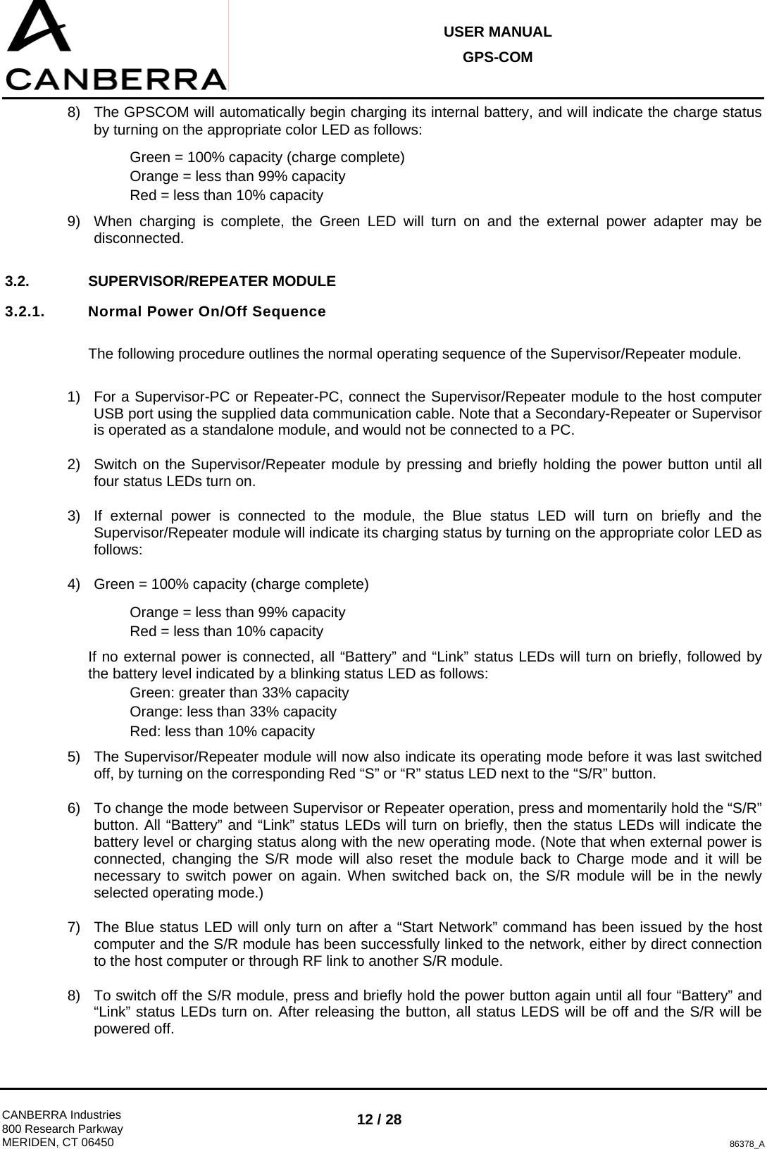 USER MANUAL GPS-COM  CANBERRA Industries 800 Research Parkway MERIDEN, CT 06450 12 / 28 86378_A 8)  The GPSCOM will automatically begin charging its internal battery, and will indicate the charge status by turning on the appropriate color LED as follows: Green = 100% capacity (charge complete) Orange = less than 99% capacity Red = less than 10% capacity 9)  When charging is complete, the Green LED will turn on and the external power adapter may be disconnected.  3.2. SUPERVISOR/REPEATER MODULE 3.2.1.  Normal Power On/Off Sequence  The following procedure outlines the normal operating sequence of the Supervisor/Repeater module.  1)  For a Supervisor-PC or Repeater-PC, connect the Supervisor/Repeater module to the host computer USB port using the supplied data communication cable. Note that a Secondary-Repeater or Supervisor is operated as a standalone module, and would not be connected to a PC. 2)  Switch on the Supervisor/Repeater module by pressing and briefly holding the power button until all four status LEDs turn on. 3)  If external power is connected to the module, the Blue status LED will turn on briefly and the Supervisor/Repeater module will indicate its charging status by turning on the appropriate color LED as follows: 4)  Green = 100% capacity (charge complete) Orange = less than 99% capacity Red = less than 10% capacity If no external power is connected, all “Battery” and “Link” status LEDs will turn on briefly, followed by the battery level indicated by a blinking status LED as follows: Green: greater than 33% capacity Orange: less than 33% capacity Red: less than 10% capacity 5)  The Supervisor/Repeater module will now also indicate its operating mode before it was last switched off, by turning on the corresponding Red “S” or “R” status LED next to the “S/R” button. 6)  To change the mode between Supervisor or Repeater operation, press and momentarily hold the “S/R” button. All “Battery” and “Link” status LEDs will turn on briefly, then the status LEDs will indicate the battery level or charging status along with the new operating mode. (Note that when external power is connected, changing the S/R mode will also reset the module back to Charge mode and it will be necessary to switch power on again. When switched back on, the S/R module will be in the newly selected operating mode.) 7)  The Blue status LED will only turn on after a “Start Network” command has been issued by the host computer and the S/R module has been successfully linked to the network, either by direct connection to the host computer or through RF link to another S/R module. 8)  To switch off the S/R module, press and briefly hold the power button again until all four “Battery” and “Link” status LEDs turn on. After releasing the button, all status LEDS will be off and the S/R will be powered off. 