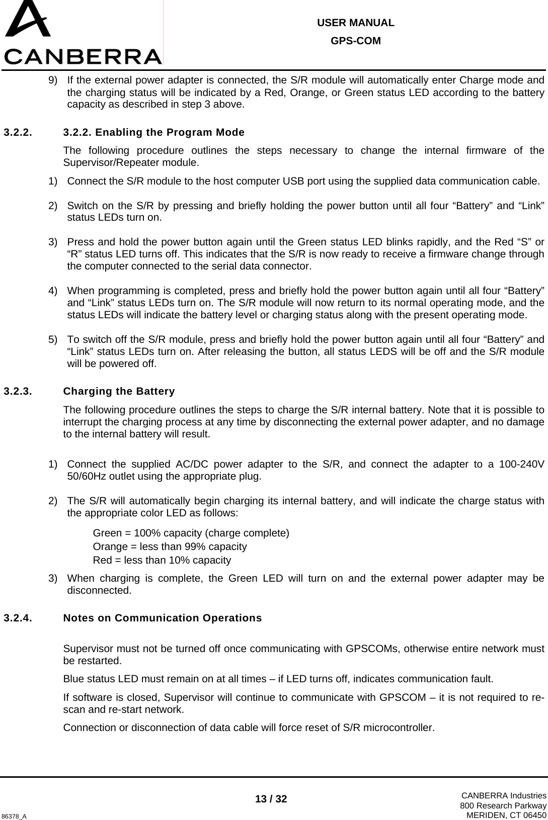  USER MANUAL GPS-COM  86378_A 13 / 32  CANBERRA Industries800 Research ParkwayMERIDEN, CT 06450 9)  If the external power adapter is connected, the S/R module will automatically enter Charge mode and the charging status will be indicated by a Red, Orange, or Green status LED according to the battery capacity as described in step 3 above. 3.2.2.  3.2.2. Enabling the Program Mode The following procedure outlines the steps necessary to change the internal firmware of the Supervisor/Repeater module. 1)  Connect the S/R module to the host computer USB port using the supplied data communication cable. 2)  Switch on the S/R by pressing and briefly holding the power button until all four “Battery” and “Link” status LEDs turn on. 3)  Press and hold the power button again until the Green status LED blinks rapidly, and the Red “S” or “R” status LED turns off. This indicates that the S/R is now ready to receive a firmware change through the computer connected to the serial data connector. 4)  When programming is completed, press and briefly hold the power button again until all four “Battery” and “Link” status LEDs turn on. The S/R module will now return to its normal operating mode, and the status LEDs will indicate the battery level or charging status along with the present operating mode. 5)  To switch off the S/R module, press and briefly hold the power button again until all four “Battery” and “Link” status LEDs turn on. After releasing the button, all status LEDS will be off and the S/R module will be powered off. 3.2.3.  Charging the Battery The following procedure outlines the steps to charge the S/R internal battery. Note that it is possible to interrupt the charging process at any time by disconnecting the external power adapter, and no damage to the internal battery will result.  1)  Connect the supplied AC/DC power adapter to the S/R, and connect the adapter to a 100-240V 50/60Hz outlet using the appropriate plug. 2)  The S/R will automatically begin charging its internal battery, and will indicate the charge status with the appropriate color LED as follows: Green = 100% capacity (charge complete) Orange = less than 99% capacity Red = less than 10% capacity 3)  When charging is complete, the Green LED will turn on and the external power adapter may be disconnected.  3.2.4.  Notes on Communication Operations  Supervisor must not be turned off once communicating with GPSCOMs, otherwise entire network must be restarted. Blue status LED must remain on at all times – if LED turns off, indicates communication fault. If software is closed, Supervisor will continue to communicate with GPSCOM – it is not required to re-scan and re-start network. Connection or disconnection of data cable will force reset of S/R microcontroller. 