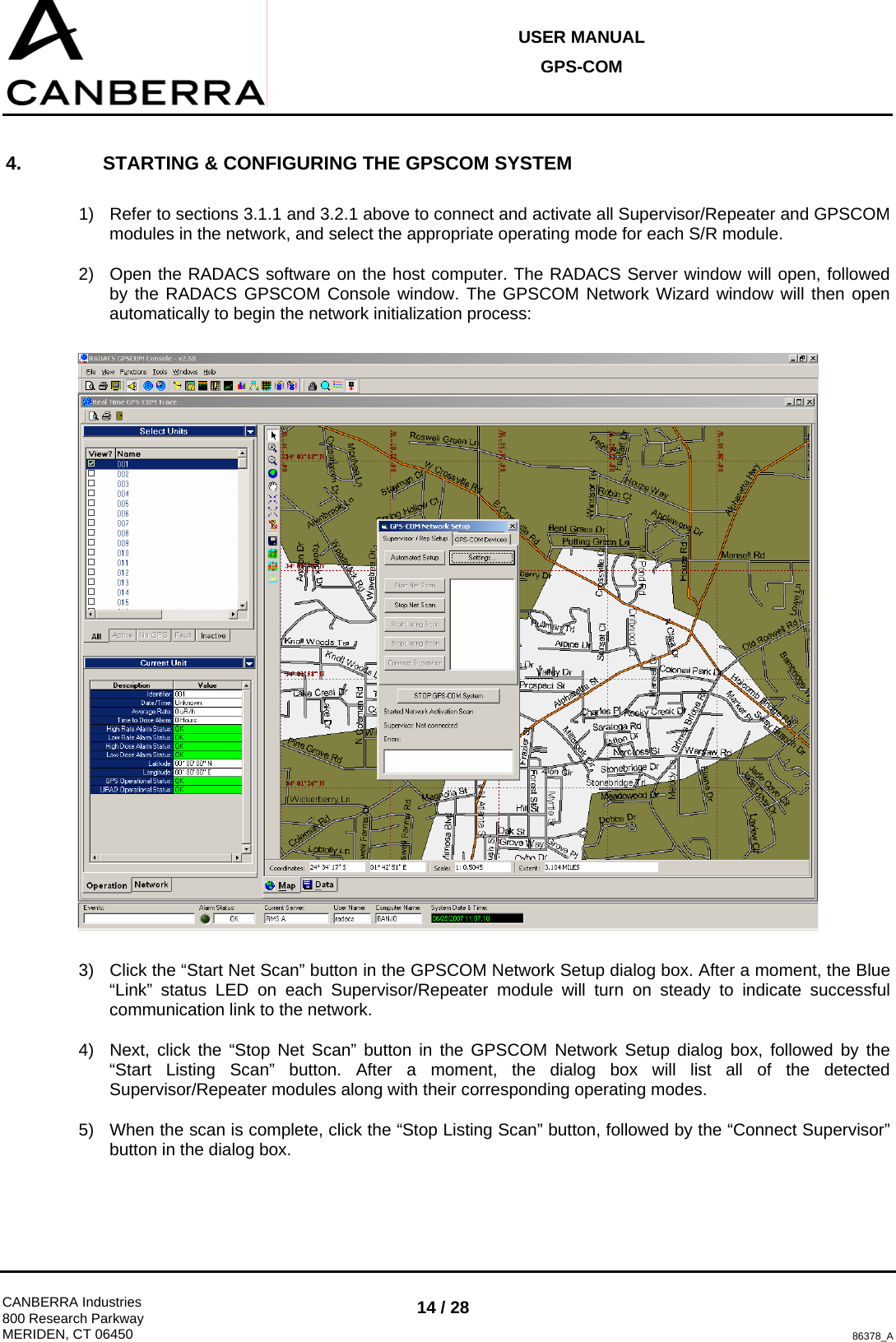 USER MANUAL GPS-COM  CANBERRA Industries 800 Research Parkway MERIDEN, CT 06450 14 / 28 86378_A 4.  STARTING &amp; CONFIGURING THE GPSCOM SYSTEM  1)  Refer to sections 3.1.1 and 3.2.1 above to connect and activate all Supervisor/Repeater and GPSCOM modules in the network, and select the appropriate operating mode for each S/R module. 2)  Open the RADACS software on the host computer. The RADACS Server window will open, followed by the RADACS GPSCOM Console window. The GPSCOM Network Wizard window will then open automatically to begin the network initialization process:    3)  Click the “Start Net Scan” button in the GPSCOM Network Setup dialog box. After a moment, the Blue “Link” status LED on each Supervisor/Repeater module will turn on steady to indicate successful communication link to the network. 4)  Next, click the “Stop Net Scan” button in the GPSCOM Network Setup dialog box, followed by the “Start Listing Scan” button. After a moment, the dialog box will list all of the detected Supervisor/Repeater modules along with their corresponding operating modes. 5)  When the scan is complete, click the “Stop Listing Scan” button, followed by the “Connect Supervisor” button in the dialog box.  