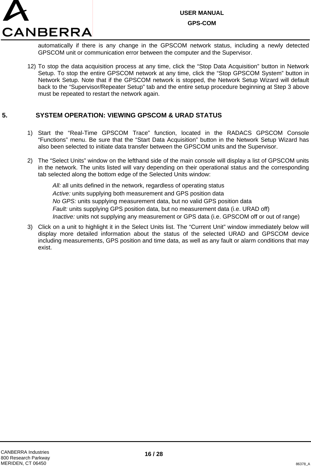 USER MANUAL GPS-COM  CANBERRA Industries 800 Research Parkway MERIDEN, CT 06450 16 / 28 86378_A automatically if there is any change in the GPSCOM network status, including a newly detected GPSCOM unit or communication error between the computer and the Supervisor. 12) To stop the data acquisition process at any time, click the “Stop Data Acquisition” button in Network Setup. To stop the entire GPSCOM network at any time, click the “Stop GPSCOM System” button in Network Setup. Note that if the GPSCOM network is stopped, the Network Setup Wizard will default back to the “Supervisor/Repeater Setup” tab and the entire setup procedure beginning at Step 3 above must be repeated to restart the network again. 5.  SYSTEM OPERATION: VIEWING GPSCOM &amp; URAD STATUS  1)  Start the “Real-Time GPSCOM Trace” function, located in the RADACS GPSCOM Console “Functions” menu. Be sure that the “Start Data Acquisition” button in the Network Setup Wizard has also been selected to initiate data transfer between the GPSCOM units and the Supervisor. 2)  The “Select Units” window on the lefthand side of the main console will display a list of GPSCOM units in the network. The units listed will vary depending on their operational status and the corresponding tab selected along the bottom edge of the Selected Units window: All: all units defined in the network, regardless of operating status Active: units supplying both measurement and GPS position data No GPS: units supplying measurement data, but no valid GPS position data Fault: units supplying GPS position data, but no measurement data (i.e. URAD off) Inactive: units not supplying any measurement or GPS data (i.e. GPSCOM off or out of range) 3)  Click on a unit to highlight it in the Select Units list. The “Current Unit” window immediately below will display more detailed information about the status of the selected URAD and GPSCOM device including measurements, GPS position and time data, as well as any fault or alarm conditions that may exist.  