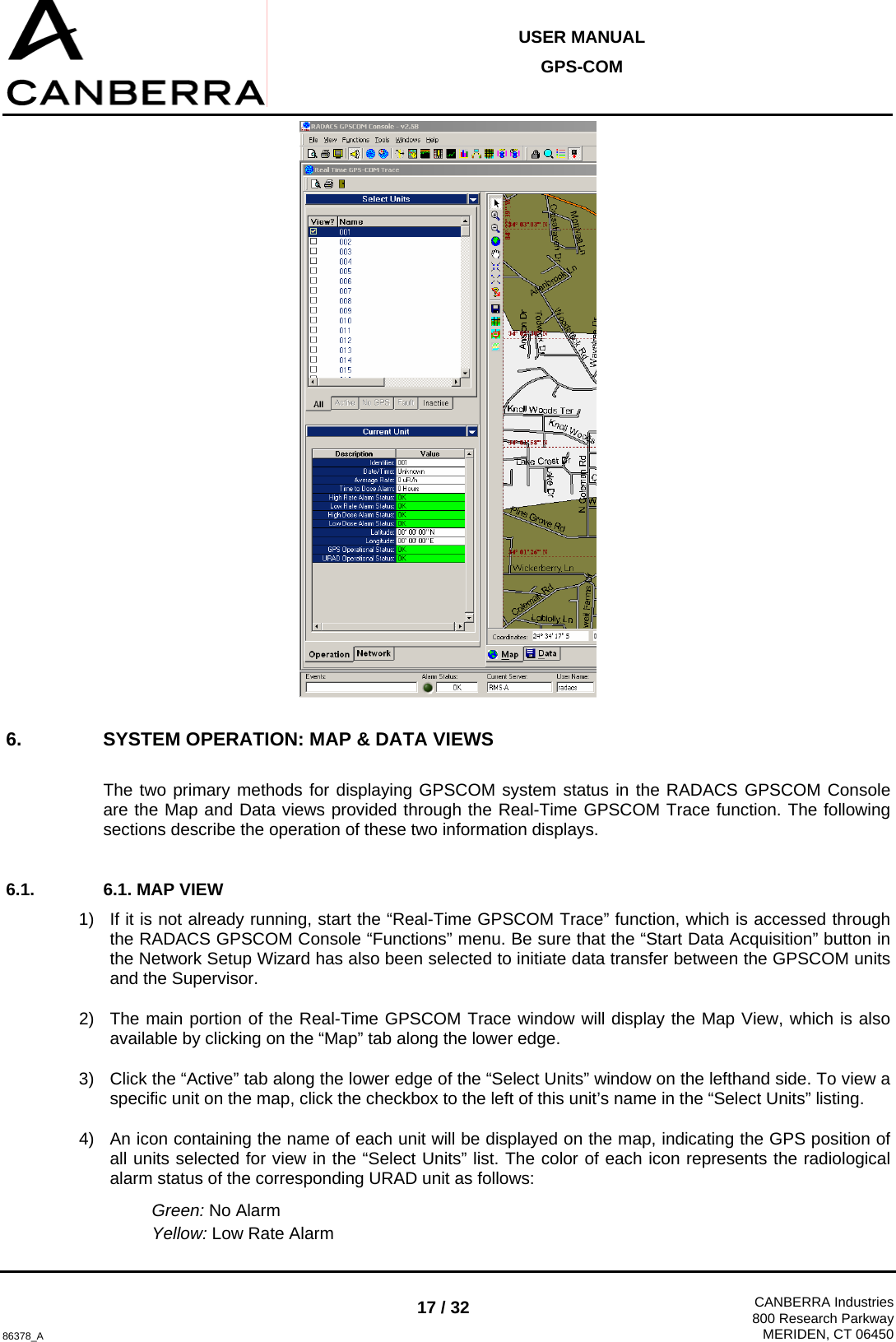  USER MANUAL GPS-COM  86378_A 17 / 32  CANBERRA Industries800 Research ParkwayMERIDEN, CT 06450  6.  SYSTEM OPERATION: MAP &amp; DATA VIEWS  The two primary methods for displaying GPSCOM system status in the RADACS GPSCOM Console are the Map and Data views provided through the Real-Time GPSCOM Trace function. The following sections describe the operation of these two information displays.  6.1.  6.1. MAP VIEW 1)  If it is not already running, start the “Real-Time GPSCOM Trace” function, which is accessed through the RADACS GPSCOM Console “Functions” menu. Be sure that the “Start Data Acquisition” button in the Network Setup Wizard has also been selected to initiate data transfer between the GPSCOM units and the Supervisor. 2)  The main portion of the Real-Time GPSCOM Trace window will display the Map View, which is also available by clicking on the “Map” tab along the lower edge. 3)  Click the “Active” tab along the lower edge of the “Select Units” window on the lefthand side. To view a specific unit on the map, click the checkbox to the left of this unit’s name in the “Select Units” listing. 4)  An icon containing the name of each unit will be displayed on the map, indicating the GPS position of all units selected for view in the “Select Units” list. The color of each icon represents the radiological alarm status of the corresponding URAD unit as follows: Green: No Alarm Yellow: Low Rate Alarm 