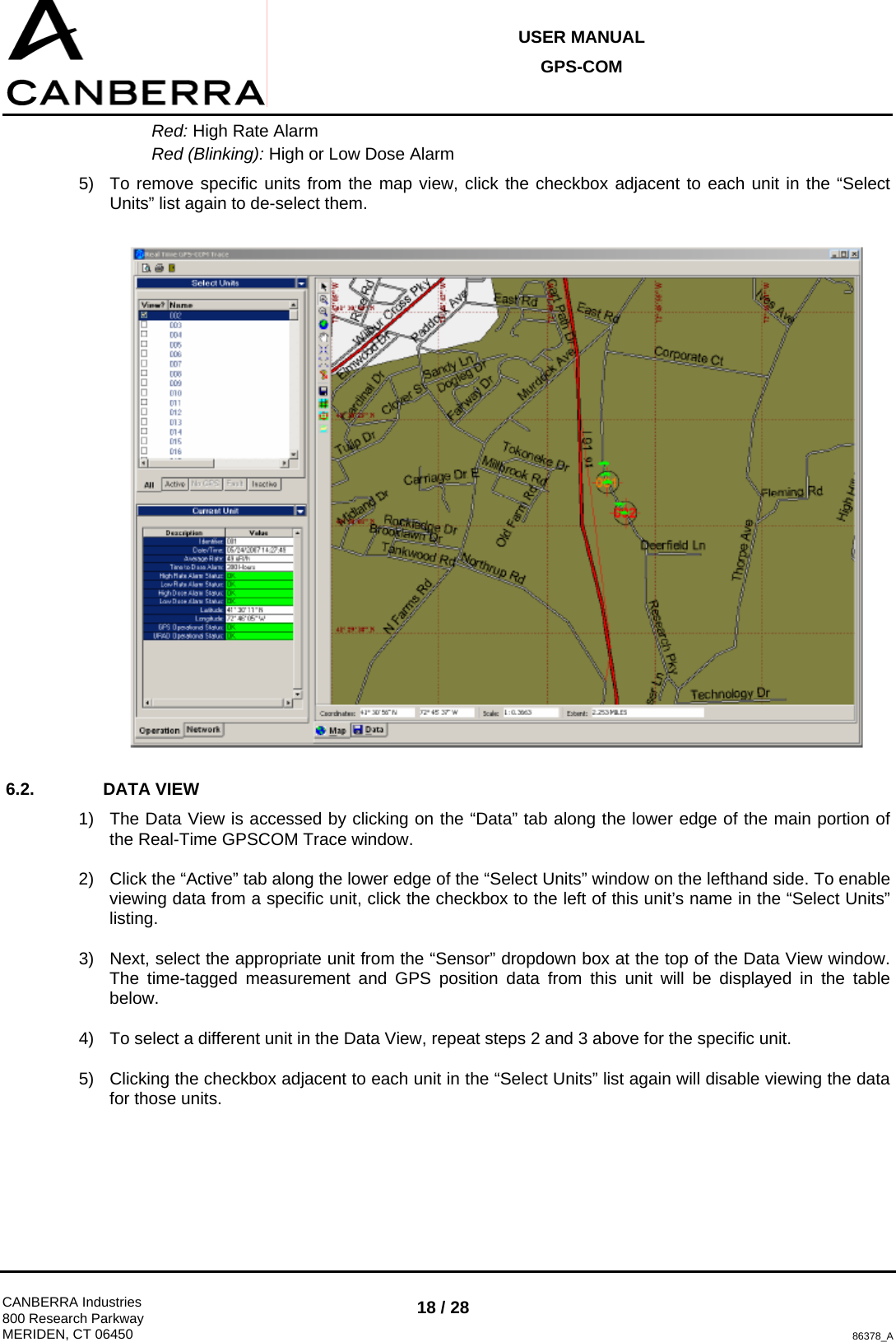 USER MANUAL GPS-COM  CANBERRA Industries 800 Research Parkway MERIDEN, CT 06450 18 / 28 86378_A Red: High Rate Alarm Red (Blinking): High or Low Dose Alarm 5)  To remove specific units from the map view, click the checkbox adjacent to each unit in the “Select Units” list again to de-select them.  6.2. DATA VIEW 1)  The Data View is accessed by clicking on the “Data” tab along the lower edge of the main portion of the Real-Time GPSCOM Trace window. 2)  Click the “Active” tab along the lower edge of the “Select Units” window on the lefthand side. To enable viewing data from a specific unit, click the checkbox to the left of this unit’s name in the “Select Units” listing.  3)  Next, select the appropriate unit from the “Sensor” dropdown box at the top of the Data View window. The time-tagged measurement and GPS position data from this unit will be displayed in the table below. 4)  To select a different unit in the Data View, repeat steps 2 and 3 above for the specific unit. 5)  Clicking the checkbox adjacent to each unit in the “Select Units” list again will disable viewing the data for those units.  