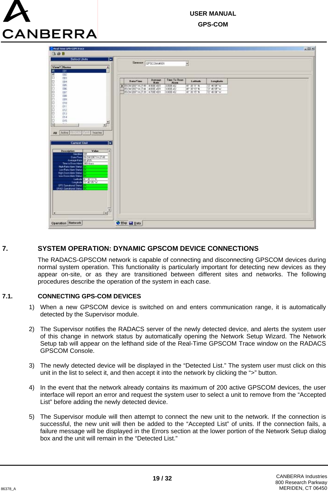  USER MANUAL GPS-COM  86378_A 19 / 32  CANBERRA Industries800 Research ParkwayMERIDEN, CT 06450  7.  SYSTEM OPERATION: DYNAMIC GPSCOM DEVICE CONNECTIONS The RADACS-GPSCOM network is capable of connecting and disconnecting GPSCOM devices during normal system operation. This functionality is particularly important for detecting new devices as they appear on-site, or as they are transitioned between different sites and networks. The following procedures describe the operation of the system in each case. 7.1.  CONNECTING GPS-COM DEVICES 1)  When a new GPSCOM device is switched on and enters communication range, it is automatically detected by the Supervisor module. 2)  The Supervisor notifies the RADACS server of the newly detected device, and alerts the system user of this change in network status by automatically opening the Network Setup Wizard. The Network Setup tab will appear on the lefthand side of the Real-Time GPSCOM Trace window on the RADACS GPSCOM Console. 3)  The newly detected device will be displayed in the “Detected List.” The system user must click on this unit in the list to select it, and then accept it into the network by clicking the “&gt;” button.  4)  In the event that the network already contains its maximum of 200 active GPSCOM devices, the user interface will report an error and request the system user to select a unit to remove from the “Accepted List” before adding the newly detected device. 5)  The Supervisor module will then attempt to connect the new unit to the network. If the connection is successful, the new unit will then be added to the “Accepted List” of units. If the connection fails, a failure message will be displayed in the Errors section at the lower portion of the Network Setup dialog box and the unit will remain in the “Detected List.” 