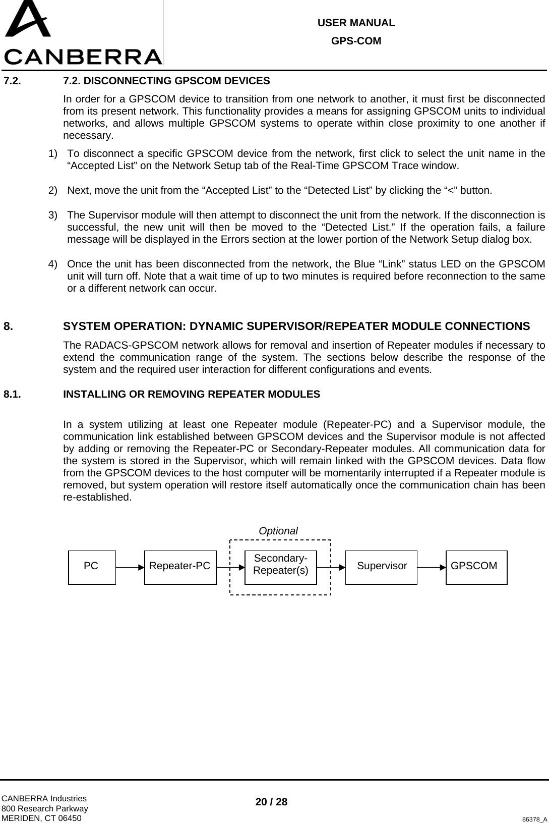 USER MANUAL GPS-COM  CANBERRA Industries 800 Research Parkway MERIDEN, CT 06450 20 / 28 86378_A 7.2.  7.2. DISCONNECTING GPSCOM DEVICES In order for a GPSCOM device to transition from one network to another, it must first be disconnected from its present network. This functionality provides a means for assigning GPSCOM units to individual networks, and allows multiple GPSCOM systems to operate within close proximity to one another if necessary. 1)  To disconnect a specific GPSCOM device from the network, first click to select the unit name in the “Accepted List” on the Network Setup tab of the Real-Time GPSCOM Trace window. 2)  Next, move the unit from the “Accepted List” to the “Detected List” by clicking the “&lt;” button. 3)  The Supervisor module will then attempt to disconnect the unit from the network. If the disconnection is successful, the new unit will then be moved to the “Detected List.” If the operation fails, a failure message will be displayed in the Errors section at the lower portion of the Network Setup dialog box. 4)  Once the unit has been disconnected from the network, the Blue “Link” status LED on the GPSCOM unit will turn off. Note that a wait time of up to two minutes is required before reconnection to the same or a different network can occur. 8.  SYSTEM OPERATION: DYNAMIC SUPERVISOR/REPEATER MODULE CONNECTIONS The RADACS-GPSCOM network allows for removal and insertion of Repeater modules if necessary to extend the communication range of the system. The sections below describe the response of the system and the required user interaction for different configurations and events. 8.1.  INSTALLING OR REMOVING REPEATER MODULES  In a system utilizing at least one Repeater module (Repeater-PC) and a Supervisor module, the communication link established between GPSCOM devices and the Supervisor module is not affected by adding or removing the Repeater-PC or Secondary-Repeater modules. All communication data for the system is stored in the Supervisor, which will remain linked with the GPSCOM devices. Data flow from the GPSCOM devices to the host computer will be momentarily interrupted if a Repeater module is removed, but system operation will restore itself automatically once the communication chain has been re-established.          PC  Repeater-PC  Secondary-Repeater(s) Supervisor GPSCOM Optional