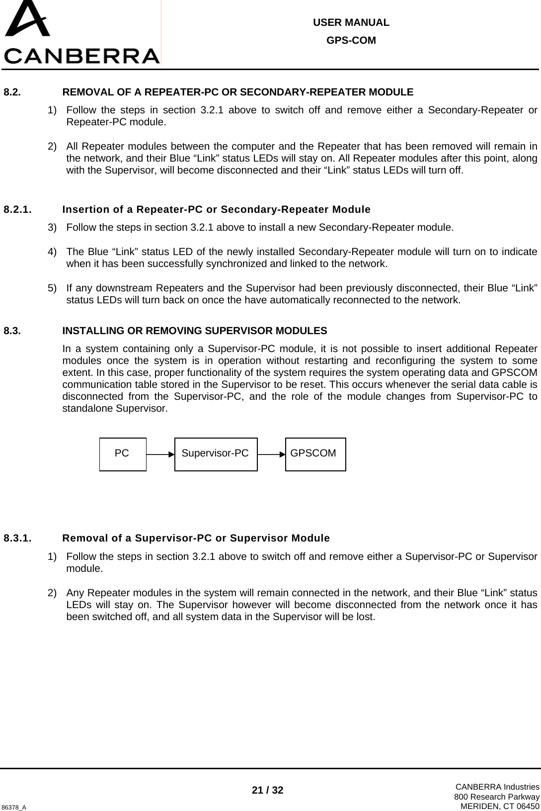  USER MANUAL GPS-COM  86378_A 21 / 32  CANBERRA Industries800 Research ParkwayMERIDEN, CT 06450 8.2.  REMOVAL OF A REPEATER-PC OR SECONDARY-REPEATER MODULE 1)  Follow the steps in section 3.2.1 above to switch off and remove either a Secondary-Repeater or Repeater-PC module. 2)  All Repeater modules between the computer and the Repeater that has been removed will remain in the network, and their Blue “Link” status LEDs will stay on. All Repeater modules after this point, along with the Supervisor, will become disconnected and their “Link” status LEDs will turn off.  8.2.1.  Insertion of a Repeater-PC or Secondary-Repeater Module 3)  Follow the steps in section 3.2.1 above to install a new Secondary-Repeater module. 4)  The Blue “Link” status LED of the newly installed Secondary-Repeater module will turn on to indicate when it has been successfully synchronized and linked to the network. 5)  If any downstream Repeaters and the Supervisor had been previously disconnected, their Blue “Link” status LEDs will turn back on once the have automatically reconnected to the network. 8.3.  INSTALLING OR REMOVING SUPERVISOR MODULES In a system containing only a Supervisor-PC module, it is not possible to insert additional Repeater modules once the system is in operation without restarting and reconfiguring the system to some extent. In this case, proper functionality of the system requires the system operating data and GPSCOM communication table stored in the Supervisor to be reset. This occurs whenever the serial data cable is disconnected from the Supervisor-PC, and the role of the module changes from Supervisor-PC to standalone Supervisor.       8.3.1.  Removal of a Supervisor-PC or Supervisor Module 1)  Follow the steps in section 3.2.1 above to switch off and remove either a Supervisor-PC or Supervisor module. 2)  Any Repeater modules in the system will remain connected in the network, and their Blue “Link” status LEDs will stay on. The Supervisor however will become disconnected from the network once it has been switched off, and all system data in the Supervisor will be lost.  PC  Supervisor-PC GPSCOM 