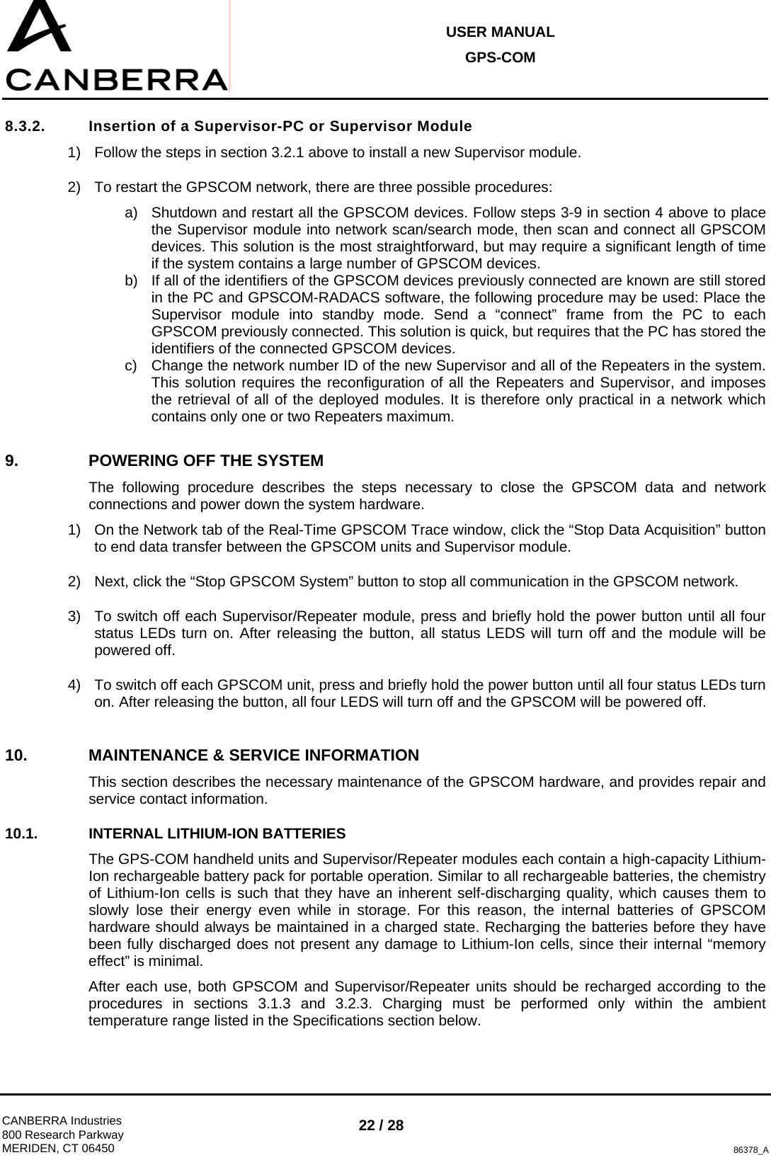 USER MANUAL GPS-COM  CANBERRA Industries 800 Research Parkway MERIDEN, CT 06450 22 / 28 86378_A 8.3.2.  Insertion of a Supervisor-PC or Supervisor Module 1)  Follow the steps in section 3.2.1 above to install a new Supervisor module. 2)  To restart the GPSCOM network, there are three possible procedures: a)  Shutdown and restart all the GPSCOM devices. Follow steps 3-9 in section 4 above to place the Supervisor module into network scan/search mode, then scan and connect all GPSCOM devices. This solution is the most straightforward, but may require a significant length of time if the system contains a large number of GPSCOM devices. b)  If all of the identifiers of the GPSCOM devices previously connected are known are still stored in the PC and GPSCOM-RADACS software, the following procedure may be used: Place the Supervisor module into standby mode. Send a “connect” frame from the PC to each GPSCOM previously connected. This solution is quick, but requires that the PC has stored the identifiers of the connected GPSCOM devices. c)  Change the network number ID of the new Supervisor and all of the Repeaters in the system. This solution requires the reconfiguration of all the Repeaters and Supervisor, and imposes the retrieval of all of the deployed modules. It is therefore only practical in a network which contains only one or two Repeaters maximum. 9.  POWERING OFF THE SYSTEM The following procedure describes the steps necessary to close the GPSCOM data and network connections and power down the system hardware. 1)  On the Network tab of the Real-Time GPSCOM Trace window, click the “Stop Data Acquisition” button to end data transfer between the GPSCOM units and Supervisor module. 2)  Next, click the “Stop GPSCOM System” button to stop all communication in the GPSCOM network. 3)  To switch off each Supervisor/Repeater module, press and briefly hold the power button until all four status LEDs turn on. After releasing the button, all status LEDS will turn off and the module will be powered off. 4)  To switch off each GPSCOM unit, press and briefly hold the power button until all four status LEDs turn on. After releasing the button, all four LEDS will turn off and the GPSCOM will be powered off. 10.  MAINTENANCE &amp; SERVICE INFORMATION This section describes the necessary maintenance of the GPSCOM hardware, and provides repair and service contact information. 10.1. INTERNAL LITHIUM-ION BATTERIES The GPS-COM handheld units and Supervisor/Repeater modules each contain a high-capacity Lithium-Ion rechargeable battery pack for portable operation. Similar to all rechargeable batteries, the chemistry of Lithium-Ion cells is such that they have an inherent self-discharging quality, which causes them to slowly lose their energy even while in storage. For this reason, the internal batteries of GPSCOM hardware should always be maintained in a charged state. Recharging the batteries before they have been fully discharged does not present any damage to Lithium-Ion cells, since their internal “memory effect” is minimal. After each use, both GPSCOM and Supervisor/Repeater units should be recharged according to the procedures in sections 3.1.3 and 3.2.3. Charging must be performed only within the ambient temperature range listed in the Specifications section below. 