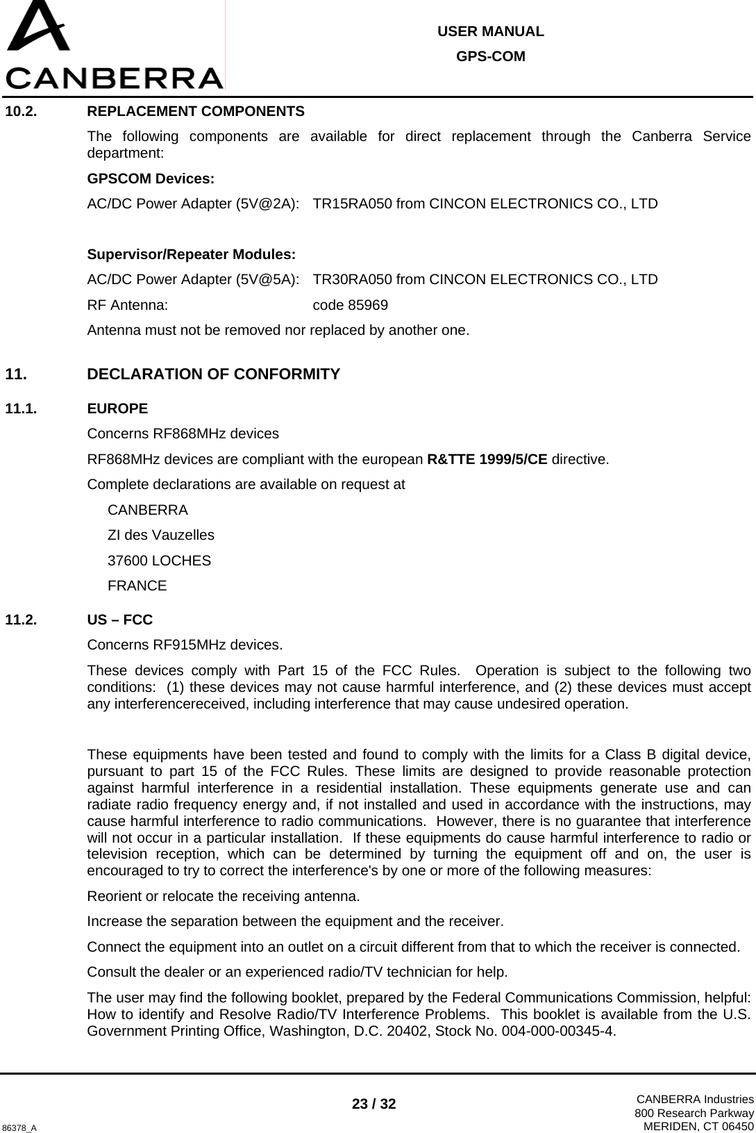  USER MANUAL GPS-COM  86378_A 23 / 32  CANBERRA Industries800 Research ParkwayMERIDEN, CT 06450 10.2. REPLACEMENT COMPONENTS The following components are available for direct replacement through the Canberra Service department: GPSCOM Devices: AC/DC Power Adapter (5V@2A):  TR15RA050 from CINCON ELECTRONICS CO., LTD  Supervisor/Repeater Modules: AC/DC Power Adapter (5V@5A):   TR30RA050 from CINCON ELECTRONICS CO., LTD RF Antenna:       code 85969 Antenna must not be removed nor replaced by another one. 11. DECLARATION OF CONFORMITY 11.1. EUROPE Concerns RF868MHz devices RF868MHz devices are compliant with the european R&amp;TTE 1999/5/CE directive. Complete declarations are available on request at  CANBERRA   ZI des Vauzelles  37600 LOCHES  FRANCE 11.2.  US – FCC Concerns RF915MHz devices. These devices comply with Part 15 of the FCC Rules.  Operation is subject to the following two conditions:  (1) these devices may not cause harmful interference, and (2) these devices must accept any interferencereceived, including interference that may cause undesired operation.  These equipments have been tested and found to comply with the limits for a Class B digital device, pursuant to part 15 of the FCC Rules. These limits are designed to provide reasonable protection against harmful interference in a residential installation. These equipments generate use and can radiate radio frequency energy and, if not installed and used in accordance with the instructions, may cause harmful interference to radio communications.  However, there is no guarantee that interference will not occur in a particular installation.  If these equipments do cause harmful interference to radio or television reception, which can be determined by turning the equipment off and on, the user is encouraged to try to correct the interference&apos;s by one or more of the following measures: Reorient or relocate the receiving antenna. Increase the separation between the equipment and the receiver. Connect the equipment into an outlet on a circuit different from that to which the receiver is connected. Consult the dealer or an experienced radio/TV technician for help. The user may find the following booklet, prepared by the Federal Communications Commission, helpful: How to identify and Resolve Radio/TV Interference Problems.  This booklet is available from the U.S. Government Printing Office, Washington, D.C. 20402, Stock No. 004-000-00345-4. 