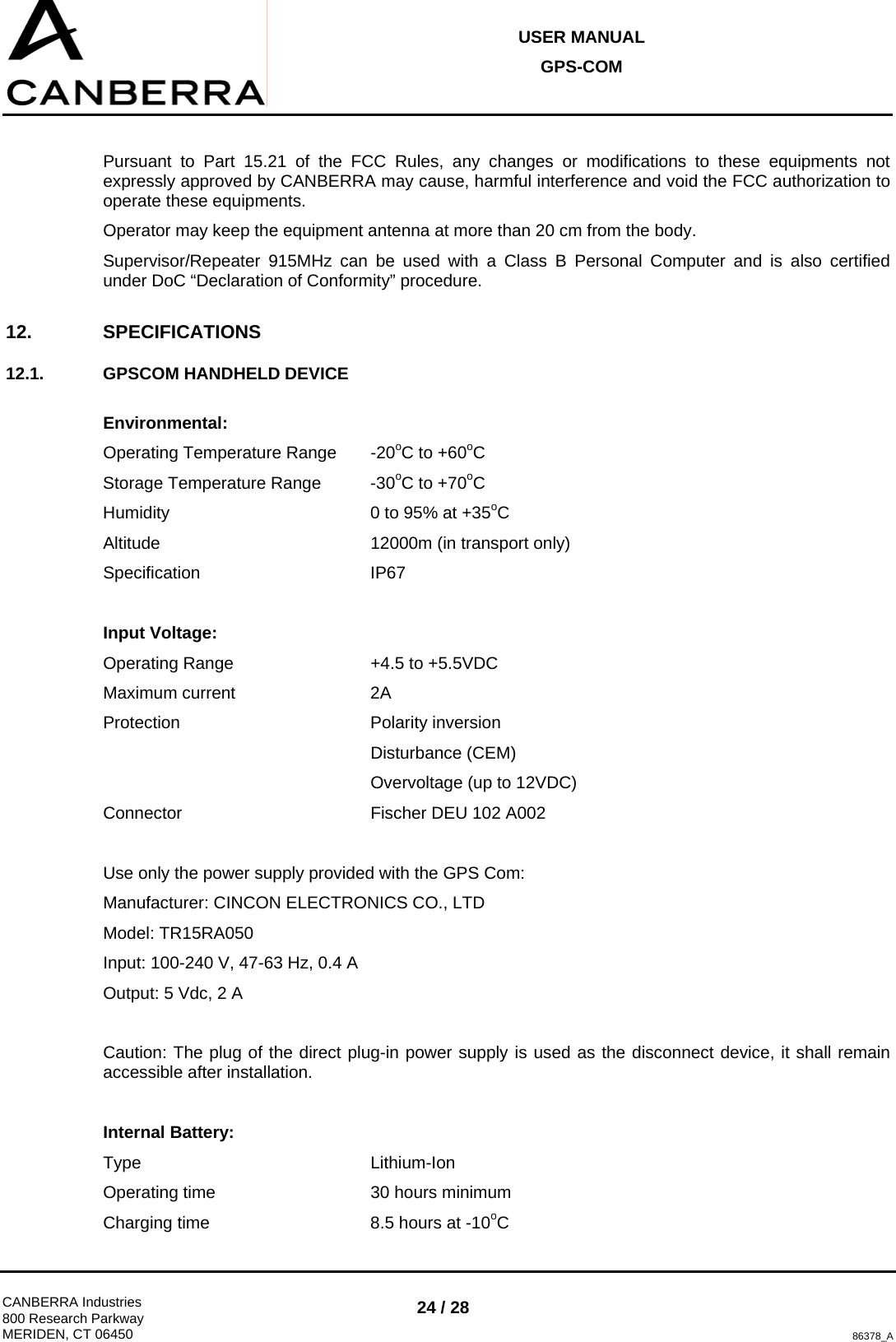 USER MANUAL GPS-COM  CANBERRA Industries 800 Research Parkway MERIDEN, CT 06450 24 / 28 86378_A  Pursuant to Part 15.21 of the FCC Rules, any changes or modifications to these equipments not expressly approved by CANBERRA may cause, harmful interference and void the FCC authorization to operate these equipments. Operator may keep the equipment antenna at more than 20 cm from the body. Supervisor/Repeater 915MHz can be used with a Class B Personal Computer and is also certified under DoC “Declaration of Conformity” procedure. 12. SPECIFICATIONS 12.1.  GPSCOM HANDHELD DEVICE  Environmental: Operating Temperature Range  -20oC to +60oC Storage Temperature Range  -30oC to +70oC Humidity        0 to 95% at +35oC Altitude    12000m (in transport only) Specification   IP67  Input Voltage: Operating Range      +4.5 to +5.5VDC Maximum current   2A Protection    Polarity inversion      Disturbance (CEM)      Overvoltage (up to 12VDC) Connector    Fischer DEU 102 A002  Use only the power supply provided with the GPS Com: Manufacturer: CINCON ELECTRONICS CO., LTD Model: TR15RA050 Input: 100-240 V, 47-63 Hz, 0.4 A Output: 5 Vdc, 2 A  Caution: The plug of the direct plug-in power supply is used as the disconnect device, it shall remain accessible after installation.  Internal Battery: Type    Lithium-Ion Operating time      30 hours minimum Charging time      8.5 hours at -10oC 