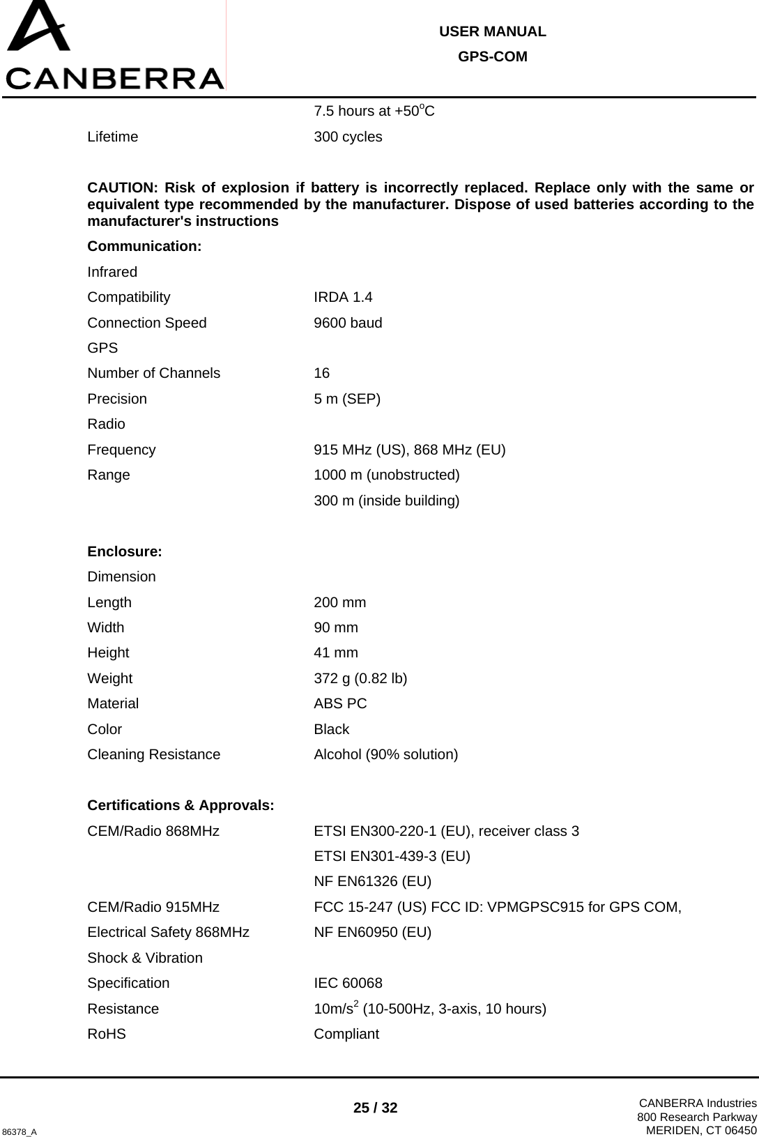  USER MANUAL GPS-COM  86378_A 25 / 32  CANBERRA Industries800 Research ParkwayMERIDEN, CT 06450      7.5 hours at +50oC Lifetime    300 cycles  CAUTION: Risk of explosion if battery is incorrectly replaced. Replace only with the same or equivalent type recommended by the manufacturer. Dispose of used batteries according to the manufacturer&apos;s instructions Communication: Infrared Compatibility   IRDA 1.4 Connection Speed     9600 baud GPS Number of Channels    16 Precision    5 m (SEP) Radio Frequency       915 MHz (US), 868 MHz (EU) Range    1000 m (unobstructed)      300 m (inside building)  Enclosure: Dimension Length    200 mm Width    90 mm Height    41 mm Weight    372 g (0.82 lb) Material    ABS PC Color    Black Cleaning Resistance    Alcohol (90% solution)  Certifications &amp; Approvals: CEM/Radio 868MHz    ETSI EN300-220-1 (EU), receiver class 3      ETSI EN301-439-3 (EU)      NF EN61326 (EU) CEM/Radio 915MHz    FCC 15-247 (US) FCC ID: VPMGPSC915 for GPS COM,  Electrical Safety 868MHz    NF EN60950 (EU) Shock &amp; Vibration Specification   IEC 60068 Resistance    10m/s2 (10-500Hz, 3-axis, 10 hours) RoHS    Compliant 