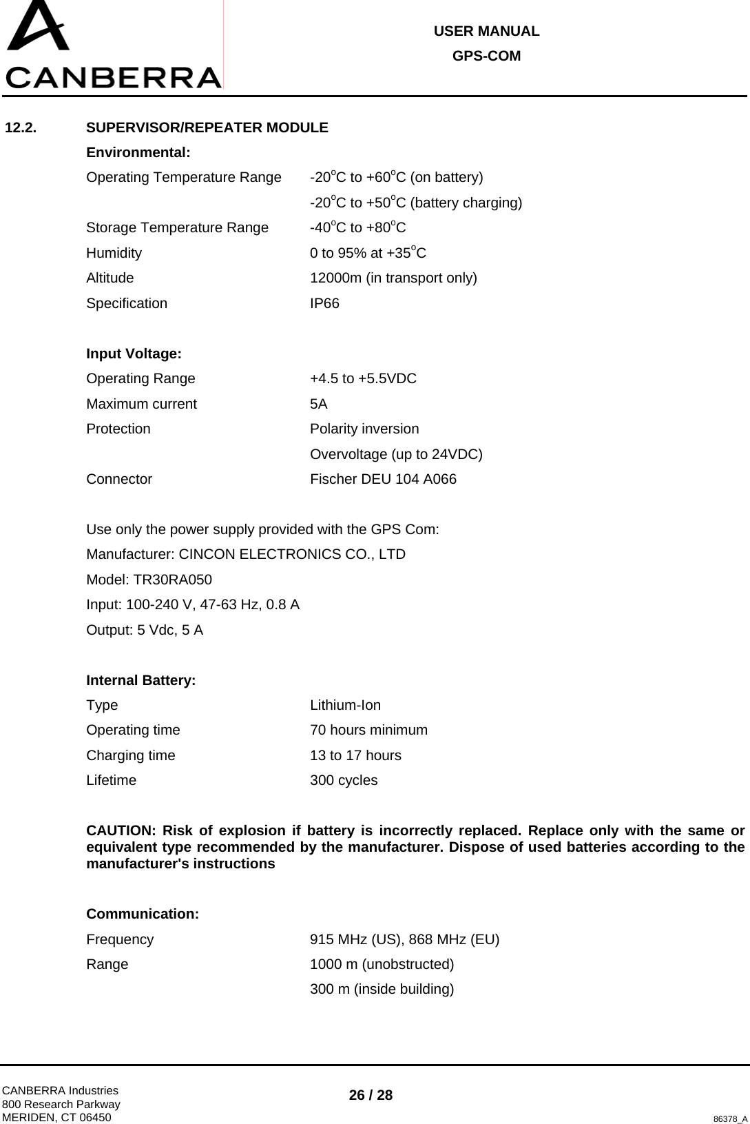 USER MANUAL GPS-COM  CANBERRA Industries 800 Research Parkway MERIDEN, CT 06450 26 / 28 86378_A 12.2. SUPERVISOR/REPEATER MODULE Environmental: Operating Temperature Range  -20oC to +60oC (on battery)      -20oC to +50oC (battery charging) Storage Temperature Range  -40oC to +80oC Humidity        0 to 95% at +35oC Altitude    12000m (in transport only) Specification   IP66  Input Voltage: Operating Range      +4.5 to +5.5VDC Maximum current   5A Protection    Polarity inversion      Overvoltage (up to 24VDC) Connector    Fischer DEU 104 A066  Use only the power supply provided with the GPS Com: Manufacturer: CINCON ELECTRONICS CO., LTD Model: TR30RA050 Input: 100-240 V, 47-63 Hz, 0.8 A Output: 5 Vdc, 5 A  Internal Battery: Type    Lithium-Ion Operating time      70 hours minimum Charging time      13 to 17 hours  Lifetime    300 cycles  CAUTION: Risk of explosion if battery is incorrectly replaced. Replace only with the same or equivalent type recommended by the manufacturer. Dispose of used batteries according to the manufacturer&apos;s instructions  Communication: Frequency       915 MHz (US), 868 MHz (EU) Range    1000 m (unobstructed)      300 m (inside building) 