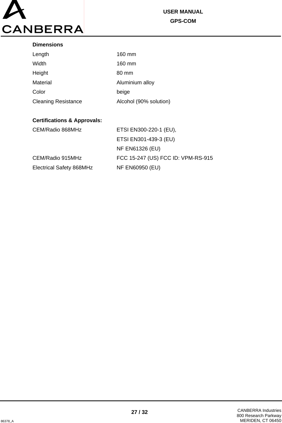  USER MANUAL GPS-COM  86378_A 27 / 32  CANBERRA Industries800 Research ParkwayMERIDEN, CT 06450 Dimensions Length    160 mm Width    160 mm Height    80 mm Material    Aluminium alloy Color    beige Cleaning Resistance    Alcohol (90% solution)  Certifications &amp; Approvals: CEM/Radio 868MHz    ETSI EN300-220-1 (EU),       ETSI EN301-439-3 (EU)      NF EN61326 (EU) CEM/Radio 915MHz    FCC 15-247 (US) FCC ID: VPM-RS-915 Electrical Safety 868MHz    NF EN60950 (EU) 