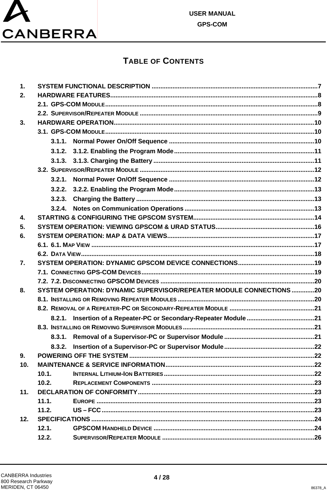 USER MANUAL GPS-COM  CANBERRA Industries 800 Research Parkway MERIDEN, CT 06450 4 / 28 86378_A TABLE OF CONTENTS 1. SYSTEM FUNCTIONAL DESCRIPTION ................................................................................................7 2. HARDWARE FEATURES........................................................................................................................8 2.1. GPS-COM MODULE...........................................................................................................................8 2.2. SUPERVISOR/REPEATER MODULE .......................................................................................................9 3. HARDWARE OPERATION....................................................................................................................10 3.1. GPS-COM MODULE.........................................................................................................................10 3.1.1. Normal Power On/Off Sequence ....................................................................................10 3.1.2. 3.1.2. Enabling the Program Mode.................................................................................11 3.1.3. 3.1.3. Charging the Battery .............................................................................................11 3.2. SUPERVISOR/REPEATER MODULE .....................................................................................................12 3.2.1. Normal Power On/Off Sequence ....................................................................................12 3.2.2. 3.2.2. Enabling the Program Mode.................................................................................13 3.2.3. Charging the Battery .......................................................................................................13 3.2.4. Notes on Communication Operations ...........................................................................13 4. STARTING &amp; CONFIGURING THE GPSCOM SYSTEM......................................................................14 5. SYSTEM OPERATION: VIEWING GPSCOM &amp; URAD STATUS.........................................................16 6. SYSTEM OPERATION: MAP &amp; DATA VIEWS.....................................................................................17 6.1. 6.1. MAP VIEW .................................................................................................................................17 6.2. DATA VIEW.......................................................................................................................................18 7. SYSTEM OPERATION: DYNAMIC GPSCOM DEVICE CONNECTIONS............................................19 7.1. CONNECTING GPS-COM DEVICES....................................................................................................19 7.2. 7.2. DISCONNECTING GPSCOM DEVICES .........................................................................................20 8. SYSTEM OPERATION: DYNAMIC SUPERVISOR/REPEATER MODULE CONNECTIONS .............20 8.1. INSTALLING OR REMOVING REPEATER MODULES ...............................................................................20 8.2. REMOVAL OF A REPEATER-PC OR SECONDARY-REPEATER MODULE .................................................21 8.2.1. Insertion of a Repeater-PC or Secondary-Repeater Module.......................................21 8.3. INSTALLING OR REMOVING SUPERVISOR MODULES ............................................................................21 8.3.1. Removal of a Supervisor-PC or Supervisor Module....................................................21 8.3.2. Insertion of a Supervisor-PC or Supervisor Module....................................................22 9. POWERING OFF THE SYSTEM ...........................................................................................................22 10. MAINTENANCE &amp; SERVICE INFORMATION......................................................................................22 10.1. INTERNAL LITHIUM-ION BATTERIES .......................................................................................22 10.2. REPLACEMENT COMPONENTS ..............................................................................................23 11. DECLARATION OF CONFORMITY......................................................................................................23 11.1. EUROPE ..............................................................................................................................23 11.2. US – FCC...........................................................................................................................23 12. SPECIFICATIONS .................................................................................................................................24 12.1. GPSCOM HANDHELD DEVICE .............................................................................................24 12.2. SUPERVISOR/REPEATER MODULE ........................................................................................26 