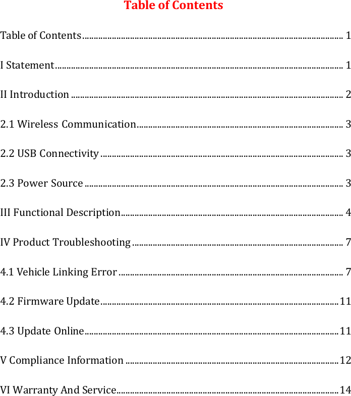 Table of Contents Table of Contents ................................................................................................................... 1 I Statement ............................................................................................................................... 1 II Introduction ........................................................................................................................ 2 2.1 Wireless Communication ........................................................................................... 3 2.2 USB Connectivity ........................................................................................................... 3 2.3 Power Source .................................................................................................................. 3 III Functional Description .................................................................................................. 4 IV Product Troubleshooting ............................................................................................. 7 4.1 Vehicle Linking Error ................................................................................................... 7 4.2 Firmware Update ......................................................................................................... 11 4.3 Update Online ................................................................................................................ 11 V Compliance Information .............................................................................................. 12 VI Warranty And Service .................................................................................................. 14 