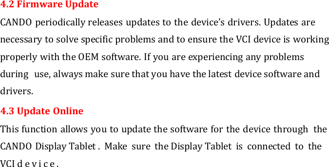   4.2 Firmware Update CANDO periodically releases updates to the device’s drivers. Updates are necessary to solve specific problems and to ensure the VCI device is working properly with the OEM software. If you are experiencing any problems during  use, always make sure that you have the latest device software and drivers. 4.3 Update Online This function allows you to update the software for the device through  the CANDO Display Tablet .  Make  sure  the Display Tablet  is  connected  to  the VCI d e v i c e .