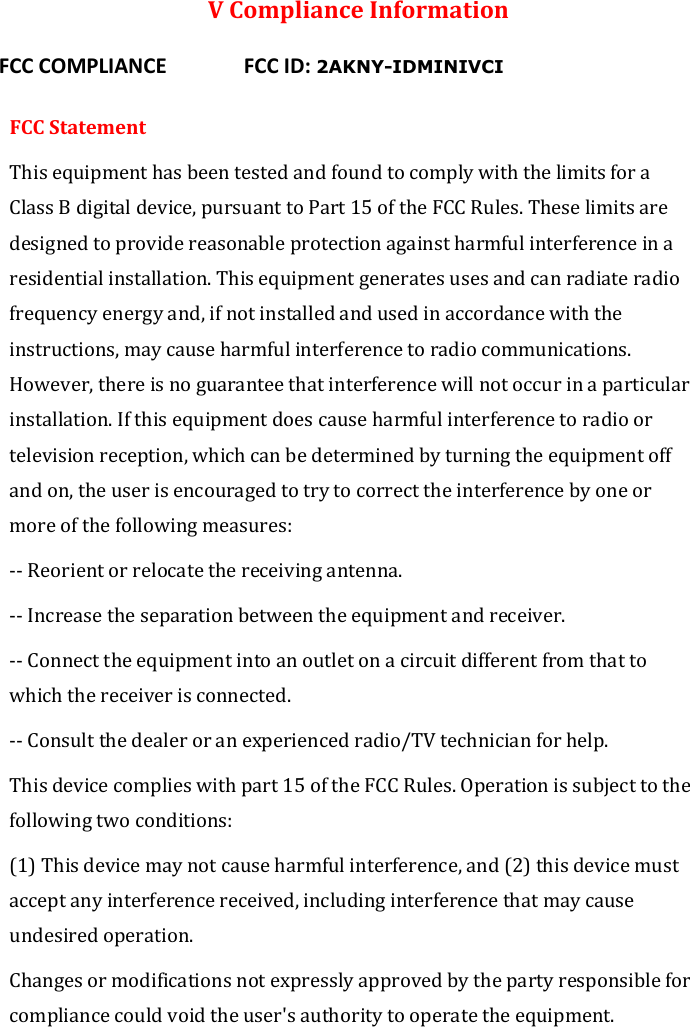  V Compliance Information  FCC COMPLIANCE      FCC ID: 2AKNY-IDMINIVCI  FCC Statement This equipment has been tested and found to comply with the limits for a Class B digital device, pursuant to Part 15 of the FCC Rules. These limits are designed to provide reasonable protection against harmful interference in a residential installation. This equipment generates uses and can radiate radio frequency energy and, if not installed and used in accordance with the instructions, may cause harmful interference to radio communications. However, there is no guarantee that interference will not occur in a particular installation. If this equipment does cause harmful interference to radio or television reception, which can be determined by turning the equipment off and on, the user is encouraged to try to correct the interference by one or more of the following measures: -- Reorient or relocate the receiving antenna.   -- Increase the separation between the equipment and receiver.    -- Connect the equipment into an outlet on a circuit different from that to which the receiver is connected.   -- Consult the dealer or an experienced radio/TV technician for help. This device complies with part 15 of the FCC Rules. Operation is subject to the following two conditions: (1) This device may not cause harmful interference, and (2) this device must accept any interference received, including interference that may cause undesired operation. Changes or modifications not expressly approved by the party responsible for compliance could void the user&apos;s authority to operate the equipment. 