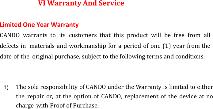 VI Warranty And Service Limited One Year Warranty CANDO  warrants  to  its  customers  that  this  product  will  be  free  from  all defects in  materials and workmanship for a period of one (1) year from the date of the  original purchase, subject to the following terms and conditions: The sole responsibility of CANDO under the Warranty is limited to either the  repair or,  at the option of  CANDO, replacement of the  device at no charge with Proof of Purchase.1)