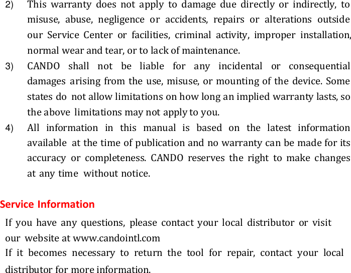 2) This  warranty  does  not  apply  to  damage  due  directly  or  indirectly,  tomisuse,  abuse,  negligence  or  accidents,  repairs  or  alterations  outside our  Service  Center  or  facilities,  criminal  activity,  improper  installation,normal wear and tear, or to lack of maintenance.3) CANDO  shall  not  be  liable  for  any  incidental  or  consequentialdamages  arising from the use, misuse, or mounting of the device. Somestates do  not allow limitations on how long an implied warranty lasts, so the above  limitations may not apply to you.4) All  information  in  this  manual  is  based  on  the  latest  informationavailable  at the time of publication and no warranty can be made for itsaccuracy  or  completeness.  CANDO  reserves  the  right  to  make  changesat any time  without notice.Service Information If  you have  any  questions,  please contact  your  local  distributor  or  visit our  website at www.candointl.com If  it  becomes  necessary  to  return  the  tool  for  repair,  contact  your  local distributor for more information. 