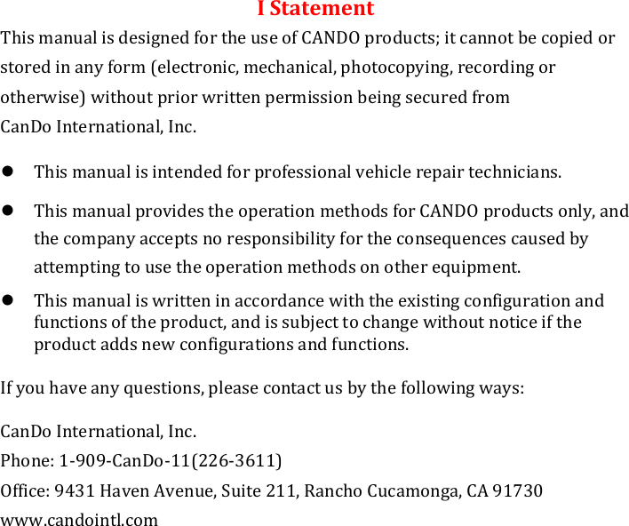  I Statement This manual is designed for the use of CANDO products; it cannot be copied or stored in any form (electronic, mechanical, photocopying, recording or otherwise) without prior written permission being secured from  CanDo International, Inc.  This manual is intended for professional vehicle repair technicians.   This manual provides the operation methods for CANDO products only, and the company accepts no responsibility for the consequences caused by attempting to use the operation methods on other equipment.   This manual is written in accordance with the existing configuration and functions of the product, and is subject to change without notice if the product adds new configurations and functions.   If you have any questions, please contact us by the following ways:  CanDo International, Inc. Phone: 1-909-CanDo-11(226-3611) Office: 9431 Haven Avenue, Suite 211, Rancho Cucamonga, CA 91730 www.candointl.com