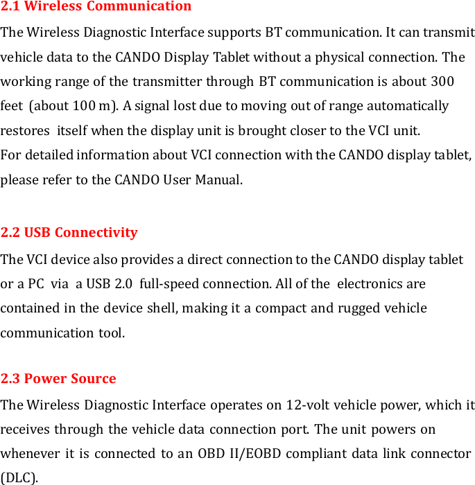  2.1 Wireless Communication The Wireless Diagnostic Interface supports BT communication. It can transmit vehicle data to the CANDO Display Tablet without a physical connection. The working range of the transmitter through BT communication is about 300 feet  (about 100 m). A signal lost due to moving out of range automatically restores  itself when the display unit is brought closer to the VCI unit. For detailed information about VCI connection with the CANDO display tablet, please refer to the CANDO User Manual.  2.2 USB Connectivity The VCI device also provides a direct connection to the CANDO display tablet or a PC  via  a USB 2.0  full-speed connection. All of the  electronics are contained in the device shell, making it a compact and rugged vehicle communication tool.  2.3 Power Source The Wireless Diagnostic Interface operates on 12-volt vehicle power, which it receives through the vehicle data connection port. The unit powers on whenever it is connected  to an OBD II/EOBD compliant data link connector (DLC). 