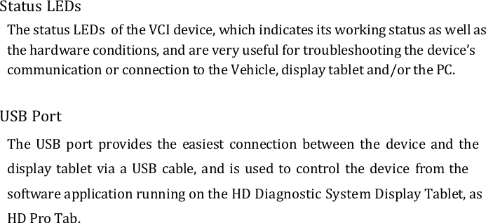  Status LEDs The status LEDs  of the VCI device, which indicates its working status as well as the hardware conditions, and are very useful for troubleshooting the device’s communication or connection to the Vehicle, display tablet and/or the PC.  USB Port The USB  port  provides  the easiest  connection between  the  device and the display tablet via a USB cable,  and is used to control the device  from the software application running on the HD Diagnostic System Display Tablet, as HD Pro Tab.  