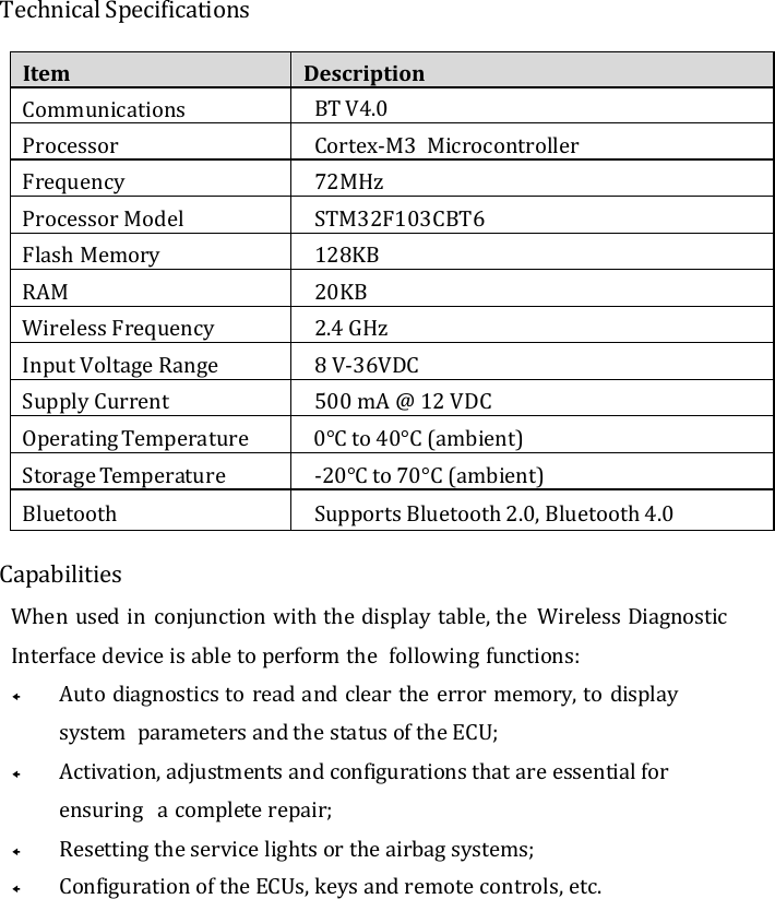 Technical Specifications Item Description Communications BT V4.0  Processor Cortex-M3  Microcontroller Frequency 72MHz Processor Model STM32F103CBT6 Flash Memory 128KB RAM 20KB Wireless Frequency 2.4 GHz Input Voltage Range 8 V-36VDC Supply Current 500 mA @ 12 VDC Operating Temperature 0°C to 40°C (ambient) Storage Temperature -20°C to 70°C (ambient) Bluetooth Supports Bluetooth 2.0, Bluetooth 4.0 Capabilities When used in conjunction with the display table, the  Wireless Diagnostic Interface device is able to perform the  following functions:  Auto diagnostics to read and clear the error memory, to display system  parameters and the status of the ECU;  Activation, adjustments and configurations that are essential for ensuring  a complete repair;  Resetting the service lights or the airbag systems;  Configuration of the ECUs, keys and remote controls, etc. 