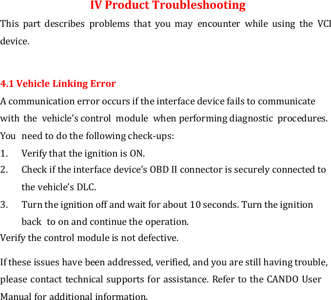  IV Product Troubleshooting This  part  describes  problems  that  you  may  encounter  while  using  the  VCI device.  4.1 Vehicle Linking Error A communication error occurs if the interface device fails to communicate with  the  vehicle’s control  module  when performing diagnostic  procedures. You  need to do the following check-ups: 1. Verify that the ignition is ON. 2. Check if the interface device’s OBD II connector is securely connected to the vehicle’s DLC. 3. Turn the ignition off and wait for about 10 seconds. Turn the ignition back  to on and continue the operation. Verify the control module is not defective.  If these issues have been addressed, verified, and you are still having trouble, please contact technical supports for assistance. Refer to the CANDO User Manual for additional information.