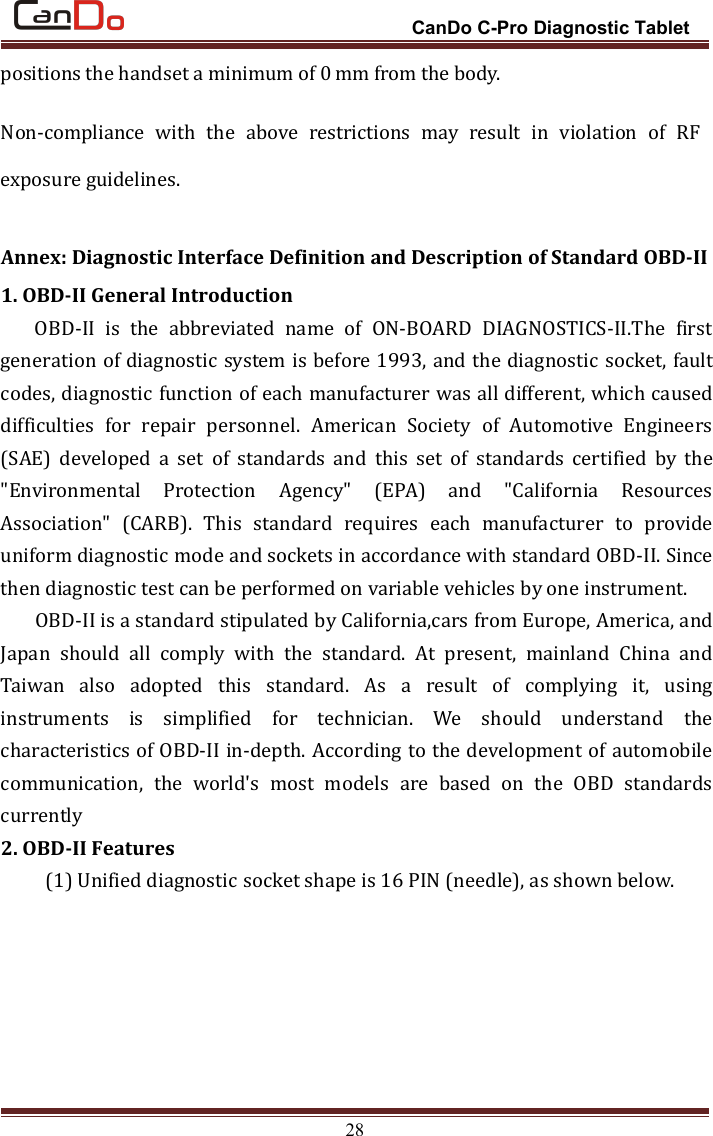 CanDo C-Pro Diagnostic Tablet28positions the handset a minimum of 0 mm from the body.Non-compliance with the above restrictions may result in violation of RFexposure guidelines.Annex: Diagnostic Interface Definition and Description of Standard OBD-II1. OBD-II General IntroductionOBD-II is the abbreviated name of ON-BOARD DIAGNOSTICS-II.The firstgeneration of diagnostic system is before 1993, and the diagnostic socket, faultcodes, diagnostic function of each manufacturer was all different, which causeddifficulties for repair personnel. American Society of Automotive Engineers(SAE) developed a set of standards and this set of standards certified by the&quot;Environmental Protection Agency&quot; (EPA) and &quot;California ResourcesAssociation&quot; (CARB). This standard requires each manufacturer to provideuniform diagnostic mode and sockets in accordance with standard OBD-II. Sincethen diagnostic test can be performed on variable vehicles by one instrument.OBD-II is a standard stipulated by California,cars from Europe, America, andJapan should all comply with the standard. At present, mainland China andTaiwan also adopted this standard. As a result of complying it, usinginstruments is simplified for technician. We should understand thecharacteristics of OBD-II in-depth. According to the development of automobilecommunication, the world&apos;s most models are based on the OBD standardscurrently2. OBD-II Features(1) Unified diagnostic socket shape is 16 PIN (needle), as shown below.