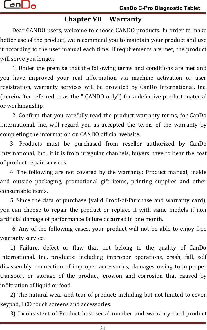 CanDo C-Pro Diagnostic Tablet31Chapter VII WarrantyDear CANDO users, welcome to choose CANDO products. In order to makebetter use of the product, we recommend you to maintain your product and useit according to the user manual each time. If requirements are met, the productwill serve you longer.1. Under the premise that the following terms and conditions are met andyou have improved your real information via machine activation or userregistration, warranty services will be provided by CanDo International, Inc.(hereinafter referred to as the &quot; CANDO only&quot;) for a defective product materialor workmanship.2. Confirm that you carefully read the product warranty terms, for CanDoInternational, Inc. will regard you as accepted the terms of the warranty bycompleting the information on CANDO official website.3. Products must be purchased from reseller authorized by CanDoInternational, Inc., if it is from irregular channels, buyers have to bear the costof product repair services.4. The following are not covered by the warranty: Product manual, insideand outside packaging, promotional gift items, printing supplies and otherconsumable items.5. Since the data of purchase (valid Proof-of-Purchase and warranty card),you can choose to repair the product or replace it with same models if nonartificial damage of performance failure occurred in one month.6. Any of the following cases, your product will not be able to enjoy freewarranty service.1) Failure, defect or flaw that not belong to the quality of CanDoInternational, Inc. products: including improper operations, crash, fall, selfdisassembly, connection of improper accessories, damages owing to impropertransport or storage of the product, erosion and corrosion that caused byinfiltration of liquid or food.2) The natural wear and tear of product: including but not limited to cover,keypad, LCD touch screens and accessories.3) Inconsistent of Product host serial number and warranty card product