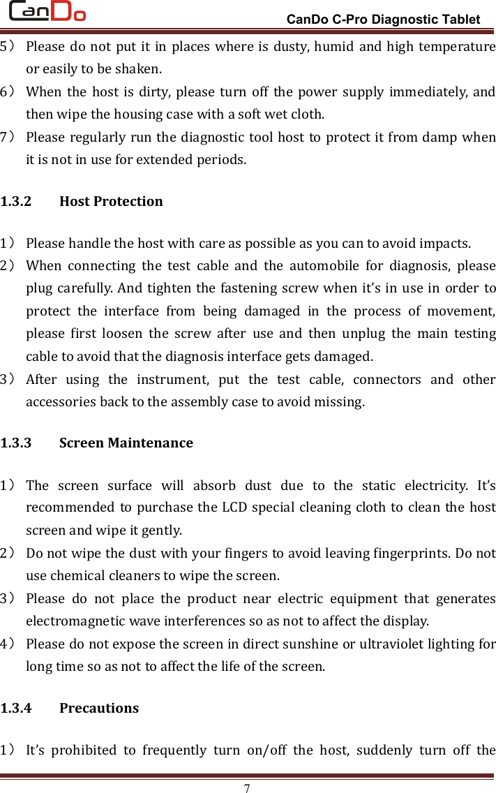 CanDo C-Pro Diagnostic Tablet75）Please do not put it in places where is dusty, humid and high temperatureor easily to be shaken.6）When the host is dirty, please turn off the power supply immediately, andthen wipe the housing case with a soft wet cloth.7）Please regularly run the diagnostic tool host to protect it from damp whenit is not in use for extended periods.1.3.2 Host Protection1）Please handle the host with care as possible as you can to avoid impacts.2）When connecting the test cable and the automobile for diagnosis, pleaseplug carefully. And tighten the fastening screw when it’s in use in order toprotect the interface from being damaged in the process of movement,please first loosen the screw after use and then unplug the main testingcable to avoid that the diagnosis interface gets damaged.3）After using the instrument, put the test cable, connectors and otheraccessories back to the assembly case to avoid missing.1.3.3 Screen Maintenance1）The screen surface will absorb dust due to the static electricity. It’srecommended to purchase the LCD special cleaning cloth to clean the hostscreen and wipe it gently.2）Do not wipe the dust with your fingers to avoid leaving fingerprints. Do notuse chemical cleaners to wipe the screen.3）Please do not place the product near electric equipment that generateselectromagnetic wave interferences so as not to affect the display.4）Please do not expose the screen in direct sunshine or ultraviolet lighting forlong time so as not to affect the life of the screen.1.3.4 Precautions1）It’s prohibited to frequently turn on/off the host, suddenly turn off the