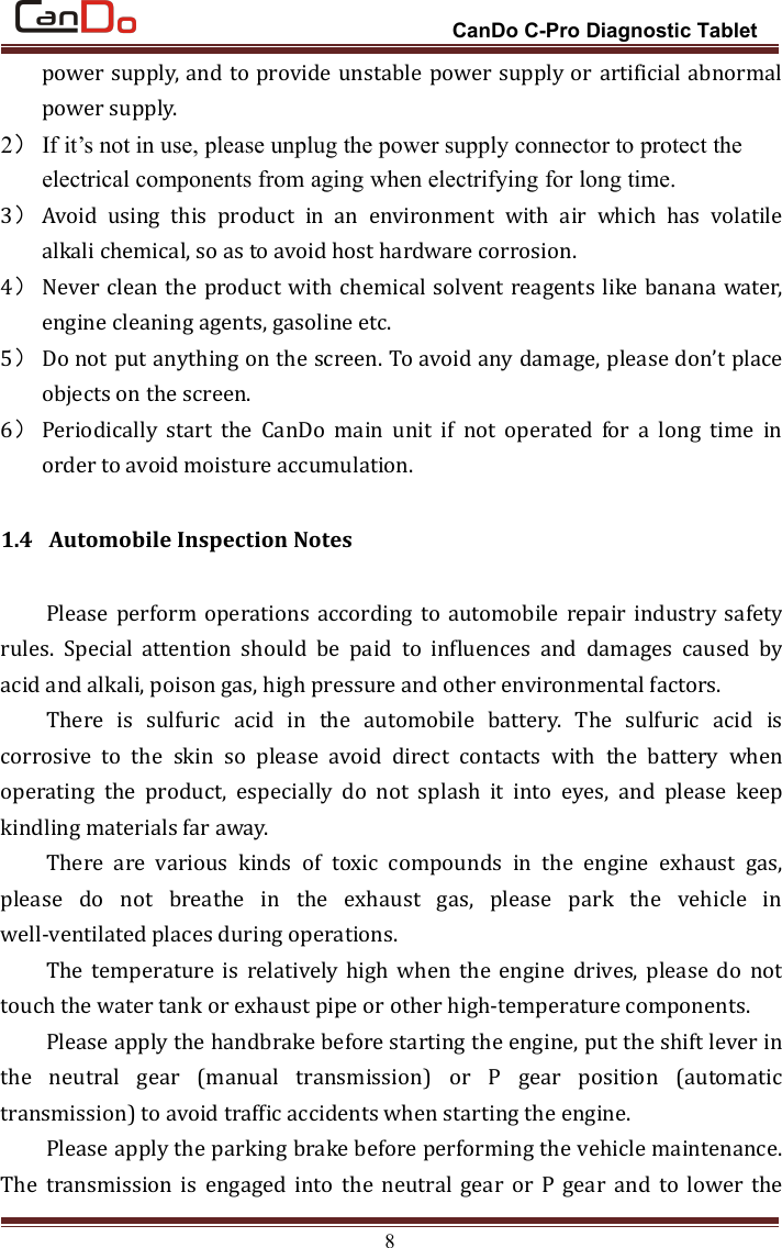 CanDo C-Pro Diagnostic Tablet8power supply, and to provide unstable power supply or artificial abnormalpower supply.2）If it’s not in use, please unplug the power supply connector to protect theelectrical components from aging when electrifying for long time.3）Avoid using this product in an environment with air which has volatilealkali chemical, so as to avoid host hardware corrosion.4）Never clean the product with chemical solvent reagents like banana water,engine cleaning agents, gasoline etc.5）Do not put anything on the screen. To avoid any damage, please don’t placeobjects on the screen.6）Periodically start the CanDo main unit if not operated for a long time inorder to avoid moisture accumulation.1.4 Automobile Inspection NotesPlease perform operations according to automobile repair industry safetyrules. Special attention should be paid to influences and damages caused byacid and alkali, poison gas, high pressure and other environmental factors.There is sulfuric acid in the automobile battery. The sulfuric acid iscorrosive to the skin so please avoid direct contacts with the battery whenoperating the product, especially do not splash it into eyes, and please keepkindling materials far away.There are various kinds of toxic compounds in the engine exhaust gas,please do not breathe in the exhaust gas, please park the vehicle inwell-ventilated places during operations.The temperature is relatively high when the engine drives, please do nottouch the water tank or exhaust pipe or other high-temperature components.Please apply the handbrake before starting the engine, put the shift lever inthe neutral gear (manual transmission) or P gear position (automatictransmission) to avoid traffic accidents when starting the engine.Please apply the parking brake before performing the vehicle maintenance.The transmission is engaged into the neutral gear or P gear and to lower the