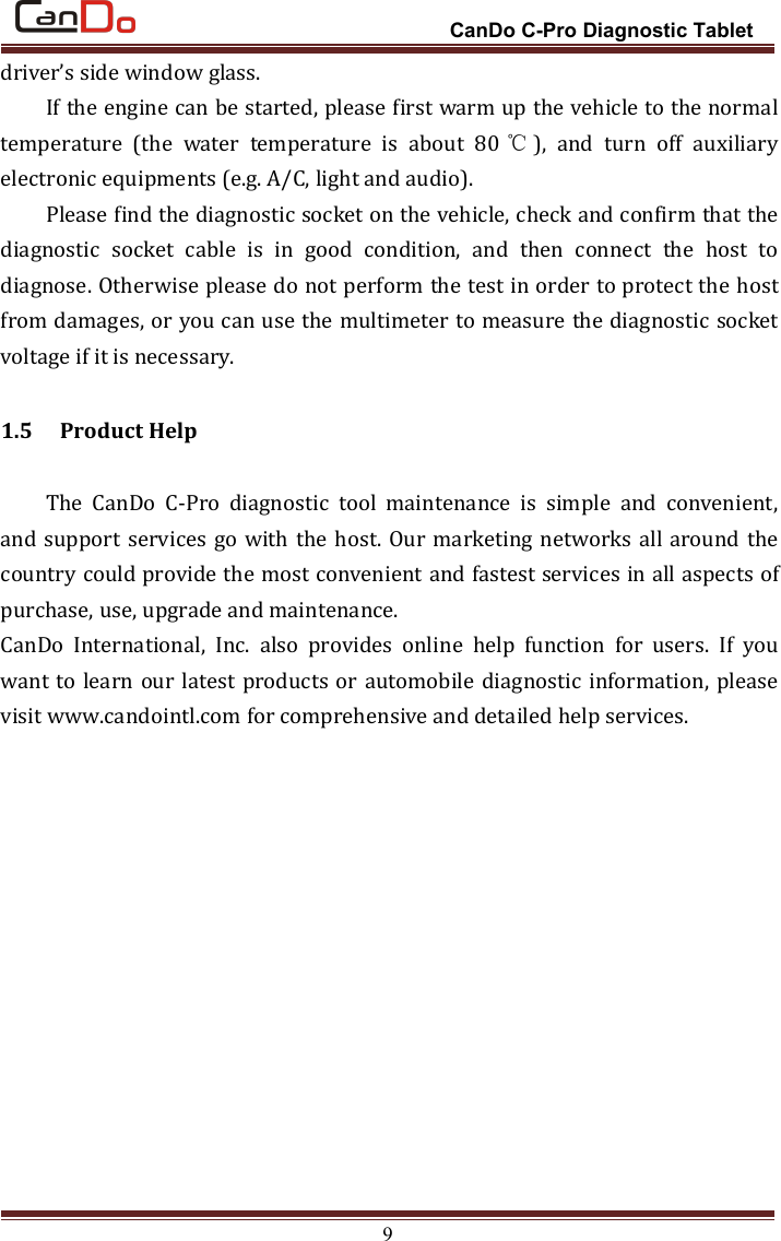 CanDo C-Pro Diagnostic Tablet9driver’s side window glass.If the engine can be started, please first warm up the vehicle to the normaltemperature (the water temperature is about 80 ℃), and turn off auxiliaryelectronic equipments (e.g. A/C, light and audio).Please find the diagnostic socket on the vehicle, check and confirm that thediagnostic socket cable is in good condition, and then connect the host todiagnose. Otherwise please do not perform the test in order to protect the hostfrom damages, or you can use the multimeter to measure the diagnostic socketvoltage if it is necessary.1.5 Product HelpThe CanDo C-Pro diagnostic tool maintenance is simple and convenient,and support services go with the host. Our marketing networks all around thecountry could provide the most convenient and fastest services in all aspects ofpurchase, use, upgrade and maintenance.CanDo International, Inc. also provides online help function for users. If youwant to learn our latest products or automobile diagnostic information, pleasevisit www.candointl.com for comprehensive and detailed help services.