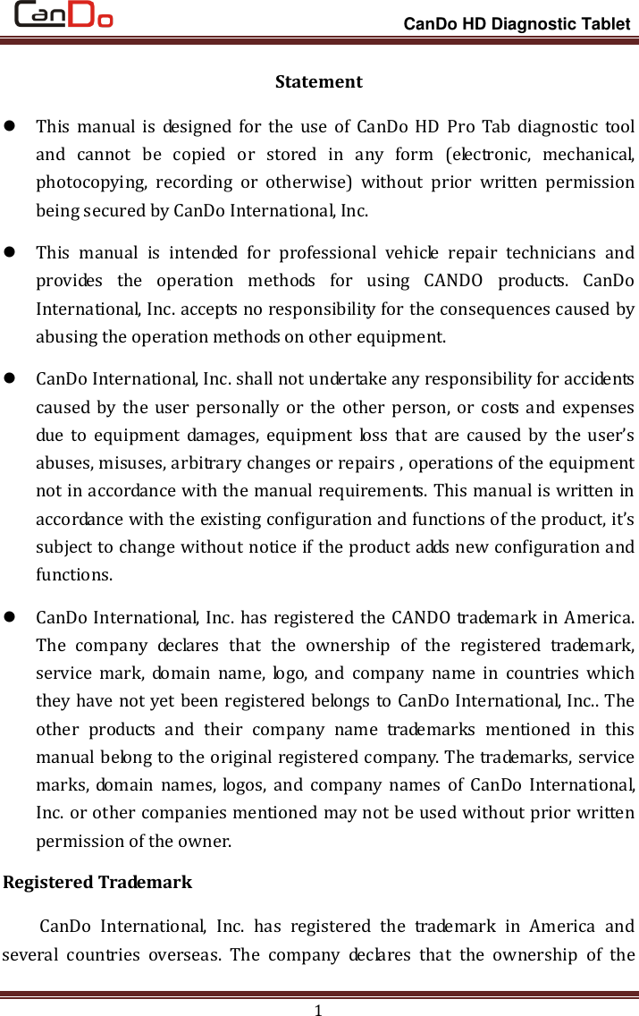                                                                 CanDo HD Diagnostic Tablet 1 Statement  This manual  is  designed  for  the use  of  CanDo HD  Pro  Tab  diagnostic tool and  cannot  be  copied  or  stored  in  any  form  (electronic,  mechanical, photocopying,  recording  or  otherwise)  without  prior  written  permission being secured by CanDo International, Inc.  This  manual  is  intended  for  professional  vehicle  repair  technicians  and provides  the  operation  methods  for  using  CANDO  products.  CanDo International, Inc. accepts no responsibility for the consequences caused by abusing the operation methods on other equipment.  CanDo International, Inc. shall not undertake any responsibility for accidents caused by the user personally or  the  other  person,  or  costs and  expenses due  to  equipment  damages,  equipment  loss  that  are  caused  by  the  user’s abuses, misuses, arbitrary changes or repairs , operations of the equipment not in accordance with the manual requirements. This manual is written in accordance with the existing configuration and functions of the product, it’s subject to change without notice if the product adds new configuration and functions.  CanDo International, Inc. has registered the CANDO trademark in America. The  company  declares  that  the  ownership  of  the  registered  trademark, service  mark,  domain  name,  logo,  and  company  name  in  countries  which they have not yet been registered belongs to CanDo International, Inc.. The other  products  and  their  company  name  trademarks  mentioned  in  this manual belong to the original registered company. The trademarks, service marks, domain  names, logos,  and  company names  of  CanDo International, Inc. or other companies mentioned may not be used without prior written permission of the owner. Registered Trademark CanDo  International,  Inc.  has  registered  the  trademark  in  America  and several  countries  overseas.  The  company  declares  that  the  ownership  of  the 