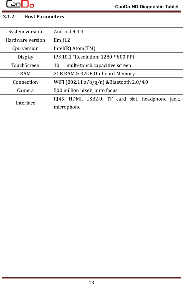                                                                 CanDo HD Diagnostic Tablet 13 2.1.2   Host Parameters System version Android 4.4.4 Hardware version Em_i12 Cpu version Intel(R) Atom(TM) Display IPS 10.1 &quot;Resolution: 1280 * 800 PPI TouchScreen 10.1 &quot;multi-touch capacitive screen RAM 2GB RAM &amp; 32GB On-board Memory Connection WiFi (802.11 a/b/g/n) &amp;Bluetooth 2.0/4.0 Camera 500 million pixels, auto focus Interface RJ45,  HDMI,  USB2.0,  TF  card  slot,  headphone  jack, microphone  