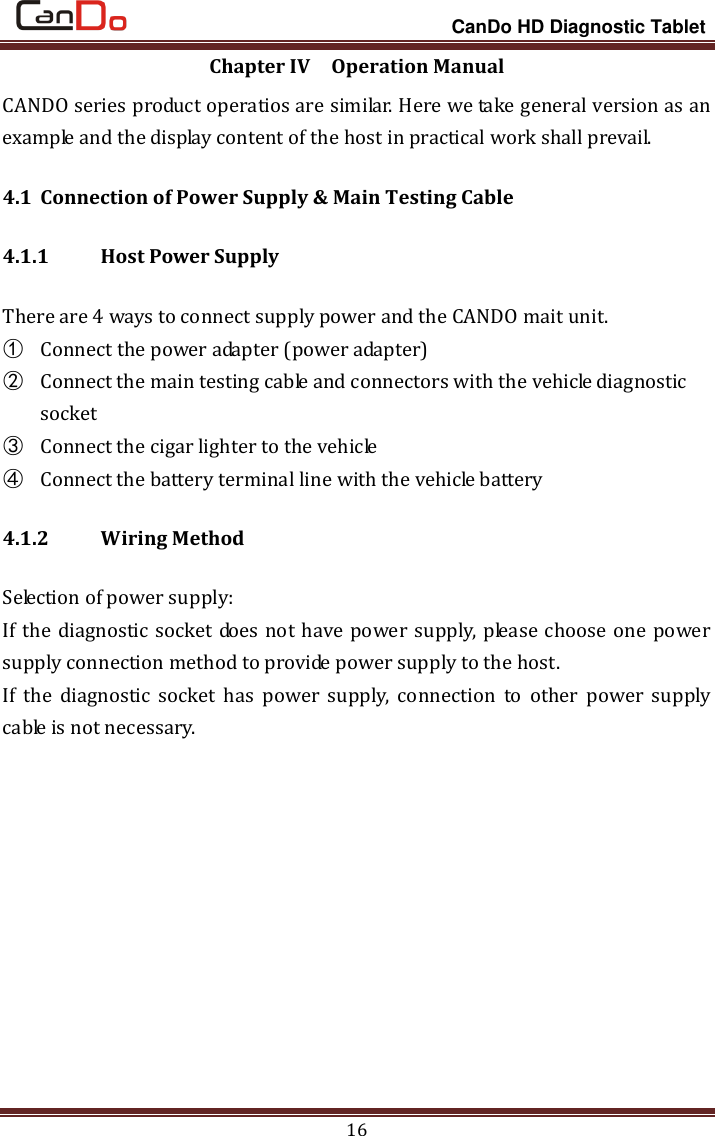                                                                 CanDo HD Diagnostic Tablet 16 Chapter IV  Operation Manual CANDO series product operatios are similar. Here we take general version as an example and the display content of the host in practical work shall prevail. 4.1 Connection of Power Supply &amp; Main Testing Cable 4.1.1   Host Power Supply There are 4 ways to connect supply power and the CANDO mait unit.   ① Connect the power adapter (power adapter) ② Connect the main testing cable and connectors with the vehicle diagnostic socket ③ Connect the cigar lighter to the vehicle ④ Connect the battery terminal line with the vehicle battery 4.1.2   Wiring Method Selection of power supply: If the diagnostic socket does not have power supply, please choose one power supply connection method to provide power supply to the host. If  the  diagnostic  socket  has  power  supply,  connection  to  other  power  supply cable is not necessary. 