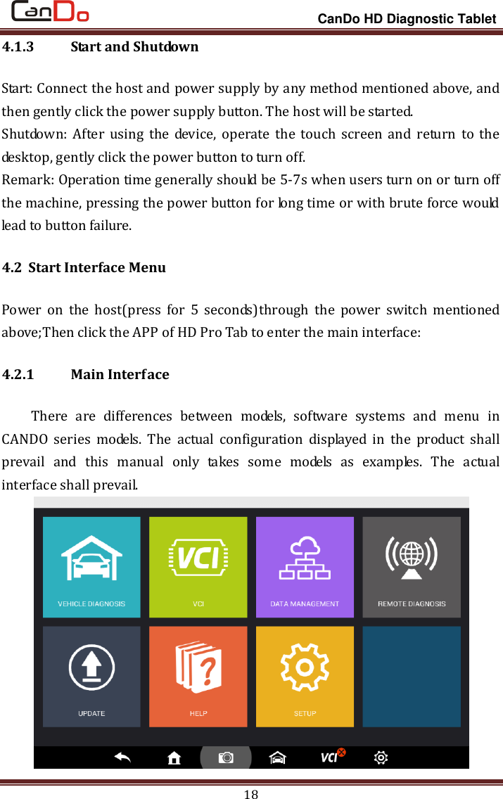                                                                 CanDo HD Diagnostic Tablet 18 4.1.3   Start and Shutdown Start: Connect the host and power supply by any method mentioned above, and then gently click the power supply button. The host will be started.   Shutdown:  After  using  the  device,  operate the  touch  screen  and  return  to the desktop, gently click the power button to turn off. Remark: Operation time generally should be 5-7s when users turn on or turn off the machine, pressing the power button for long time or with brute force would lead to button failure. 4.2 Start Interface Menu   Power  on  the  host(press  for  5  seconds)through  the  power  switch  mentioned above;Then click the APP of HD Pro Tab to enter the main interface: 4.2.1   Main Interface There  are  differences  between  models,  software  systems  and  menu  in CANDO  series  models.  The  actual  configuration  displayed  in  the  product  shall prevail  and  this  manual  only  takes  some  models  as  examples.  The  actual interface shall prevail.    