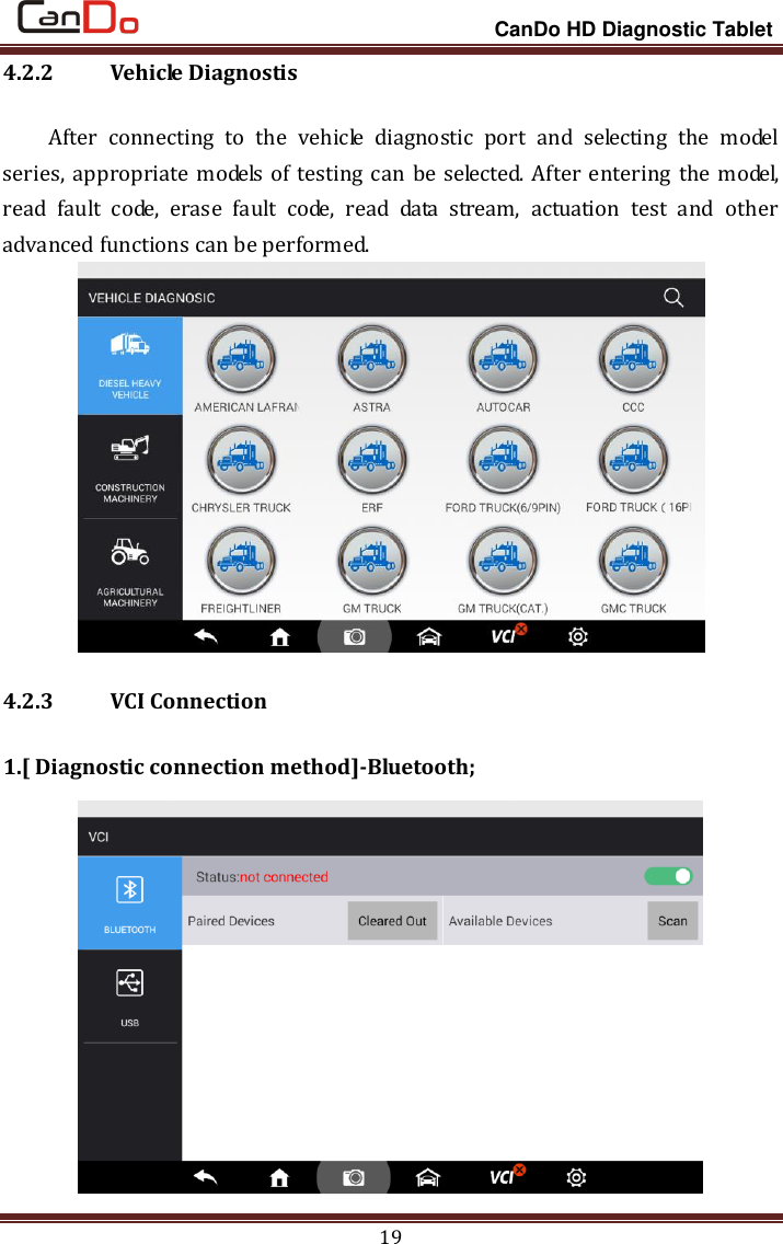                                                                 CanDo HD Diagnostic Tablet 19 4.2.2   Vehicle Diagnostis After  connecting  to  the  vehicle  diagnostic  port  and  selecting  the  model series, appropriate models  of testing can be selected. After entering the model, read  fault  code,  erase  fault  code,  read  data  stream,  actuation  test  and  other advanced functions can be performed.    4.2.3   VCI Connection 1.[ Diagnostic connection method]-Bluetooth;  