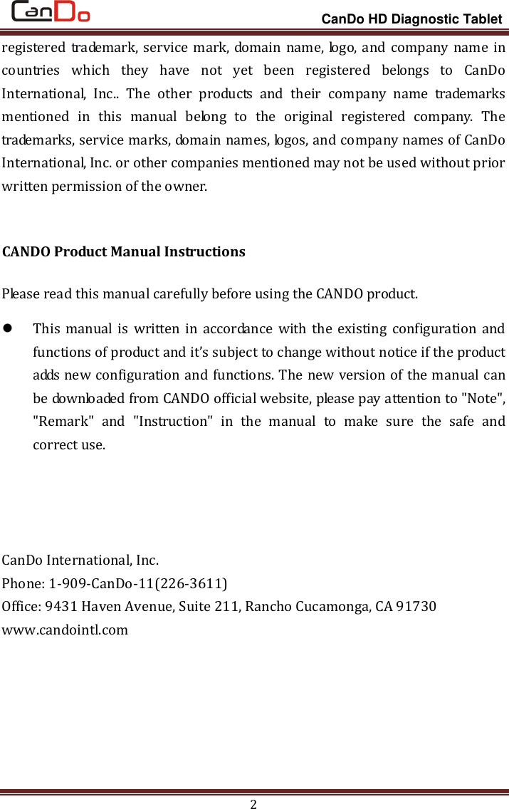                                                                 CanDo HD Diagnostic Tablet 2 registered trademark,  service mark, domain name, logo, and company name in countries  which  they  have  not  yet  been  registered  belongs  to  CanDo International,  Inc..  The  other  products  and  their  company  name  trademarks mentioned  in  this  manual  belong  to  the  original  registered  company.  The trademarks, service marks, domain names, logos, and company names of CanDo International, Inc. or other companies mentioned may not be used without prior written permission of the owner.  CANDO Product Manual Instructions Please read this manual carefully before using the CANDO product.  This manual  is  written  in  accordance with  the existing configuration and functions of product and it’s subject to change without notice if the product adds new configuration and functions. The new version of the manual can be downloaded from CANDO official website, please pay attention to &quot;Note&quot;, &quot;Remark&quot;  and  &quot;Instruction&quot;  in  the  manual  to  make  sure  the  safe  and correct use.       CanDo International, Inc. Phone: 1-909-CanDo-11(226-3611) Office: 9431 Haven Avenue, Suite 211, Rancho Cucamonga, CA 91730 www.candointl.com       