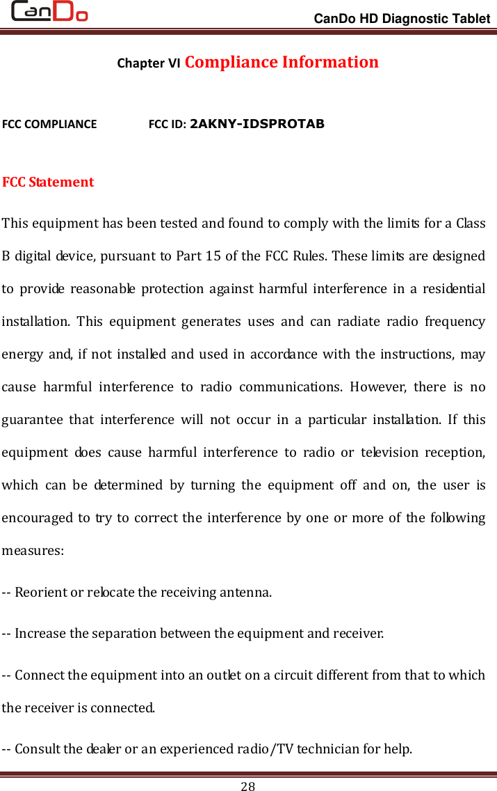                                                                 CanDo HD Diagnostic Tablet 28 Chapter VI Compliance Information FCC COMPLIANCE      FCC ID: 2AKNY-IDSPROTAB  FCC Statement This equipment has been tested and found to comply with the limits for a Class B digital device, pursuant to Part 15 of the FCC Rules. These limits are designed to  provide  reasonable  protection  against  harmful  interference  in  a  residential installation.  This  equipment  generates  uses  and  can  radiate  radio  frequency energy and, if not installed and used in accordance with the instructions, may cause  harmful  interference  to  radio  communications.  However,  there  is  no guarantee  that  interference  will  not  occur  in  a  particular  installation.  If  this equipment  does  cause  harmful  interference  to  radio  or  television  reception, which  can  be  determined  by  turning  the  equipment  off  and  on,  the  user  is encouraged to try to correct the interference by one or more of the following measures: -- Reorient or relocate the receiving antenna.     -- Increase the separation between the equipment and receiver.       -- Connect the equipment into an outlet on a circuit different from that to which the receiver is connected.     -- Consult the dealer or an experienced radio/TV technician for help. 