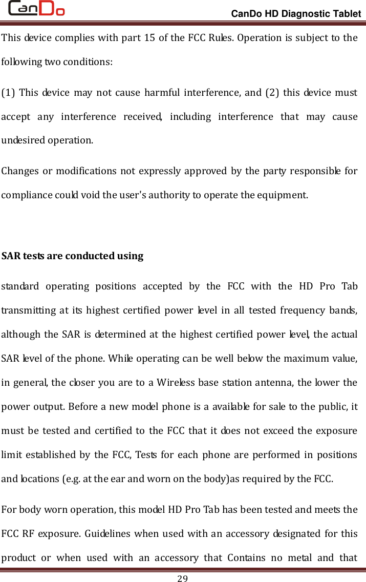                                                                 CanDo HD Diagnostic Tablet 29 This device complies with part 15 of the FCC Rules. Operation is subject to the following two conditions: (1) This device may  not cause harmful interference, and (2)  this device must accept  any  interference  received,  including  interference  that  may  cause undesired operation. Changes or modifications not expressly approved by the party responsible for compliance could void the user&apos;s authority to operate the equipment.  SAR tests are conducted using standard  operating  positions  accepted  by  the  FCC  with  the  HD  Pro  Tab transmitting at  its highest certified  power level  in all  tested frequency  bands, although the SAR is determined at the highest certified power level, the actual SAR level of the phone. While operating can be well below the maximum value, in general, the closer you are to a Wireless base station antenna, the lower the power output. Before a new model phone is a available for sale to the public, it must  be  tested and  certified  to  the  FCC  that  it does not exceed  the  exposure limit established by the FCC, Tests  for each phone are performed in  positions and locations (e.g. at the ear and worn on the body)as required by the FCC. For body worn operation, this model HD Pro Tab has been tested and meets the FCC RF exposure. Guidelines when used with an accessory designated for this product  or  when  used  with  an  accessory  that  Contains  no  metal  and  that 