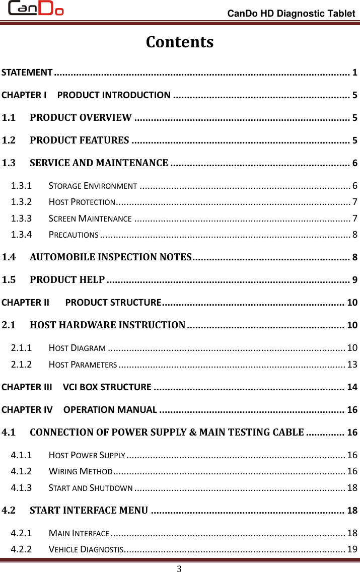                                                                 CanDo HD Diagnostic Tablet 3 Contents STATEMENT ........................................................................................................... 1 CHAPTER I    PRODUCT INTRODUCTION ................................................................ 5 1.1 PRODUCT OVERVIEW .............................................................................. 5 1.2 PRODUCT FEATURES ............................................................................... 5 1.3 SERVICE AND MAINTENANCE ................................................................. 6 1.3.1 STORAGE ENVIRONMENT ................................................................................ 6 1.3.2 HOST PROTECTION ......................................................................................... 7 1.3.3 SCREEN MAINTENANCE .................................................................................. 7 1.3.4 PRECAUTIONS ............................................................................................... 8 1.4 AUTOMOBILE INSPECTION NOTES ......................................................... 8 1.5 PRODUCT HELP ........................................................................................ 9 CHAPTER II      PRODUCT STRUCTURE .................................................................. 10 2.1 HOST HARDWARE INSTRUCTION ......................................................... 10 2.1.1 HOST DIAGRAM .......................................................................................... 10 2.1.2 HOST PARAMETERS ...................................................................................... 13 CHAPTER III    VCI BOX STRUCTURE ..................................................................... 14 CHAPTER IV    OPERATION MANUAL ................................................................... 16 4.1 CONNECTION OF POWER SUPPLY &amp; MAIN TESTING CABLE .............. 16 4.1.1 HOST POWER SUPPLY ................................................................................... 16 4.1.2 WIRING METHOD ........................................................................................ 16 4.1.3 START AND SHUTDOWN ................................................................................ 18 4.2 START INTERFACE MENU ...................................................................... 18 4.2.1 MAIN INTERFACE ......................................................................................... 18 4.2.2 VEHICLE DIAGNOSTIS .................................................................................... 19 