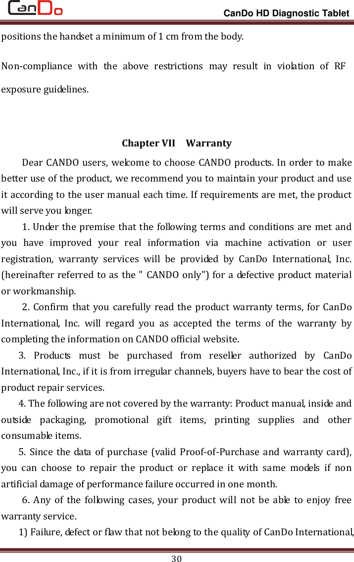                                                                 CanDo HD Diagnostic Tablet 30 positions the handset a minimum of 1 cm from the body. Non-compliance  with  the  above  restrictions  may  result  in  violation  of  RF exposure guidelines.  Chapter VII  Warranty Dear CANDO users, welcome to choose CANDO products. In order to make better use of the product, we recommend you to maintain your product and use it according to the user manual each time. If requirements are met, the product will serve you longer. 1. Under the premise that the following terms and conditions are met and you  have  improved  your  real  information  via  machine  activation  or  user registration,  warranty  services  will  be  provided  by  CanDo  International,  Inc. (hereinafter referred to as the &quot; CANDO only&quot;) for a defective product material or workmanship. 2. Confirm that you carefully read the product  warranty terms, for CanDo International,  Inc.  will  regard  you  as  accepted  the  terms  of  the  warranty  by completing the information on CANDO official website. 3.  Products  must  be  purchased  from  reseller  authorized  by  CanDo International, Inc., if it is from irregular channels, buyers have to bear the cost of product repair services. 4. The following are not covered by the warranty: Product manual, inside and outside  packaging,  promotional  gift  items,  printing  supplies  and  other consumable items.   5. Since the data of  purchase  (valid Proof-of-Purchase and warranty card), you  can  choose  to  repair  the  product  or  replace  it  with  same  models  if  non artificial damage of performance failure occurred in one month. 6.  Any  of  the  following  cases,  your  product  will  not  be  able  to  enjoy  free warranty service.   1) Failure, defect or flaw that not belong to the quality of CanDo International, 