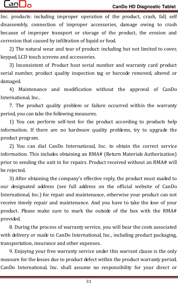                                                                 CanDo HD Diagnostic Tablet 31 Inc.  products:  including  improper  operation  of  the  product,  crash,  fall,  self disassembly,  connection  of  improper  accessories,  damage  owing  to  crash because  of  improper  transport  or  storage  of  the  product,  the  erosion  and corrosion that caused by infiltration of liquid or food. 2) The natural wear and tear of product: including but not limited to cover, keypad, LCD touch screens and accessories.   3)  Inconsistent  of  Product  host  serial  number  and  warranty  card  product serial  number,  product  quality  inspection  tag  or  barcode  removed,  altered  or damaged.   4)  Maintenance  and  modification  without  the  approval  of  CanDo International, Inc.. 7.  The  product  quality  problem  or  failure  occurred  within  the  warranty period, you can take the following measures.   1)  You  can  perform  self-test  for  the  product  according  to  products  help information.  If  there  are  no  hardware  quality  problems,  try  to  upgrade  the product program.   2)  You  can  dial  CanDo  International,  Inc.  to  obtain  the  correct  service information. This includes obtaining an RMA# (Return Materials Authorization) prior to sending the unit in for repairs. Product received without an RMA# will be rejected. 3) After obtaining the company&apos;s effective reply, the product must mailed to our  designated  address  (see  full  address  on  the  official  website  of  CanDo International, Inc.) for repair and maintenance, otherwise your product can not receive timely repair  and  maintenance.  And  you have  to  take the  lose of  your product.  Please  make  sure  to  mark  the  outside  of  the  box  with  the  RMA# provided. 8. During the process of warranty service, you will bear the costs associated with delivery or maile to CanDo International, Inc., including product packaging, transportation, insurance and other expenses. 9. Enjoying your free warranty service under this warrant clause is the only measure for the losses due to product defect within the product warranty period. CanDo  International,  Inc.  shall  assume  no  responsibility  for  your  direct  or 