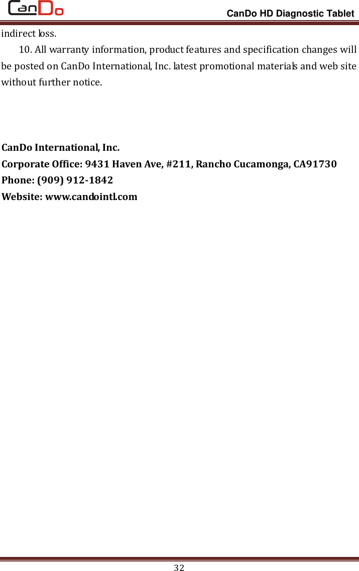                                                                 CanDo HD Diagnostic Tablet 32 indirect loss. 10. All warranty information, product features and specification changes will be posted on CanDo International, Inc. latest promotional materials and web site without further notice.    CanDo International, Inc. Corporate Office: 9431 Haven Ave, #211, Rancho Cucamonga, CA91730 Phone: (909) 912-1842 Website: www.candointl.com   