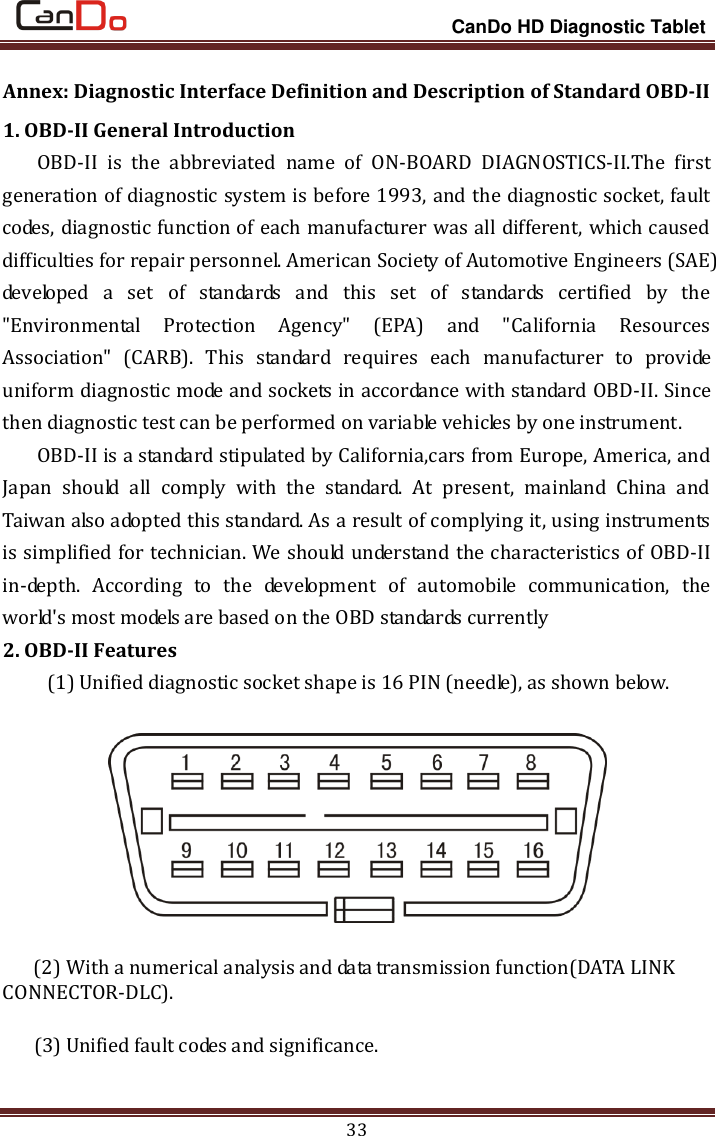                                                                 CanDo HD Diagnostic Tablet 33 Annex: Diagnostic Interface Definition and Description of Standard OBD-II 1. OBD-II General Introduction OBD-II  is  the  abbreviated  name  of  ON-BOARD  DIAGNOSTICS-II.The  first generation of diagnostic system is before 1993, and the diagnostic socket, fault codes, diagnostic function of each manufacturer was all different, which caused difficulties for repair personnel. American Society of Automotive Engineers (SAE) developed  a  set  of  standards  and  this  set  of  standards  certified  by  the &quot;Environmental  Protection  Agency&quot;  (EPA)  and  &quot;California  Resources Association&quot;  (CARB).  This  standard  requires  each  manufacturer  to  provide uniform diagnostic mode and sockets in accordance with standard OBD-II. Since then diagnostic test can be performed on variable vehicles by one instrument. OBD-II is a standard stipulated by California,cars from Europe, America, and Japan  should  all  comply  with  the  standard.  At  present,  mainland  China  and Taiwan also adopted this standard. As a result of complying it, using instruments is simplified for technician. We should understand the characteristics of OBD-II in-depth.  According  to  the  development  of  automobile  communication,  the world&apos;s most models are based on the OBD standards currently 2. OBD-II Features   (1) Unified diagnostic socket shape is 16 PIN (needle), as shown below.       (2) With a numerical analysis and data transmission function(DATA LINK CONNECTOR-DLC).   (3) Unified fault codes and significance.   